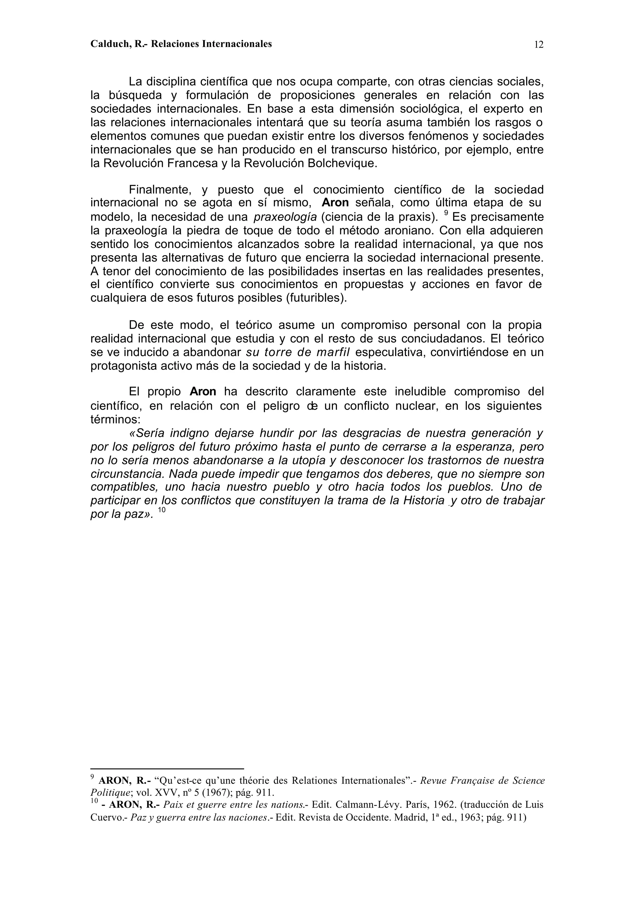 Calduch, R.- Relaciones Internacionales 12
La disciplina científica que nos ocupa comparte, con otras ciencias sociales,
la búsqueda y formulación de proposiciones generales en relación con las
sociedades internacionales. En base a esta dimensión sociológica, el experto en
las relaciones internacionales intentará que su teoría asuma también los rasgos o
elementos comunes que puedan existir entre los diversos fenómenos y sociedades
internacionales que se han producido en el transcurso histórico, por ejemplo, entre
la Revolución Francesa y la Revolución Bolchevique.
Finalmente, y puesto que el conocimiento científico de la sociedad
internacional no se agota en sí mismo, Aron señala, como última etapa de su
modelo, la necesidad de una praxeología (ciencia de la praxis). 9
Es precisamente
la praxeología la piedra de toque de todo el método aroniano. Con ella adquieren
sentido los conocimientos alcanzados sobre la realidad internacional, ya que nos
presenta las alternativas de futuro que encierra la sociedad internacional presente.
A tenor del conocimiento de las posibilidades insertas en las realidades presentes,
el científico convierte sus conocimientos en propuestas y acciones en favor de
cualquiera de esos futuros posibles (futuribles).
De este modo, el teórico asume un compromiso personal con la propia
realidad internacional que estudia y con el resto de sus conciudadanos. El teórico
se ve inducido a abandonar su torre de marfil especulativa, convirtiéndose en un
protagonista activo más de la sociedad y de la historia.
El propio Aron ha descrito claramente este ineludible compromiso del
científico, en relación con el peligro de un conflicto nuclear, en los siguientes
términos:
«Sería indigno dejarse hundir por las desgracias de nuestra generación y
por los peligros del futuro próximo hasta el punto de cerrarse a la esperanza, pero
no lo sería menos abandonarse a la utopía y desconocer los trastornos de nuestra
circunstancia. Nada puede impedir que tengamos dos deberes, que no siempre son
compatibles, uno hacia nuestro pueblo y otro hacia todos los pueblos. Uno de
participar en los conflictos que constituyen la trama de la Historia .y otro de trabajar
por la paz». 10
9
ARON, R.- “Qu’est-ce qu’une théorie des Relationes Internationales”.- Revue Française de Science
Politique; vol. XVV, nº 5 (1967); pág. 911.
10
- ARON, R.- Paix et guerre entre les nations.- Edit. Calmann-Lévy. París, 1962. (traducción de Luis
Cuervo.- Paz y guerra entre las naciones.- Edit. Revista de Occidente. Madrid, 1ª ed., 1963; pág. 911)
 