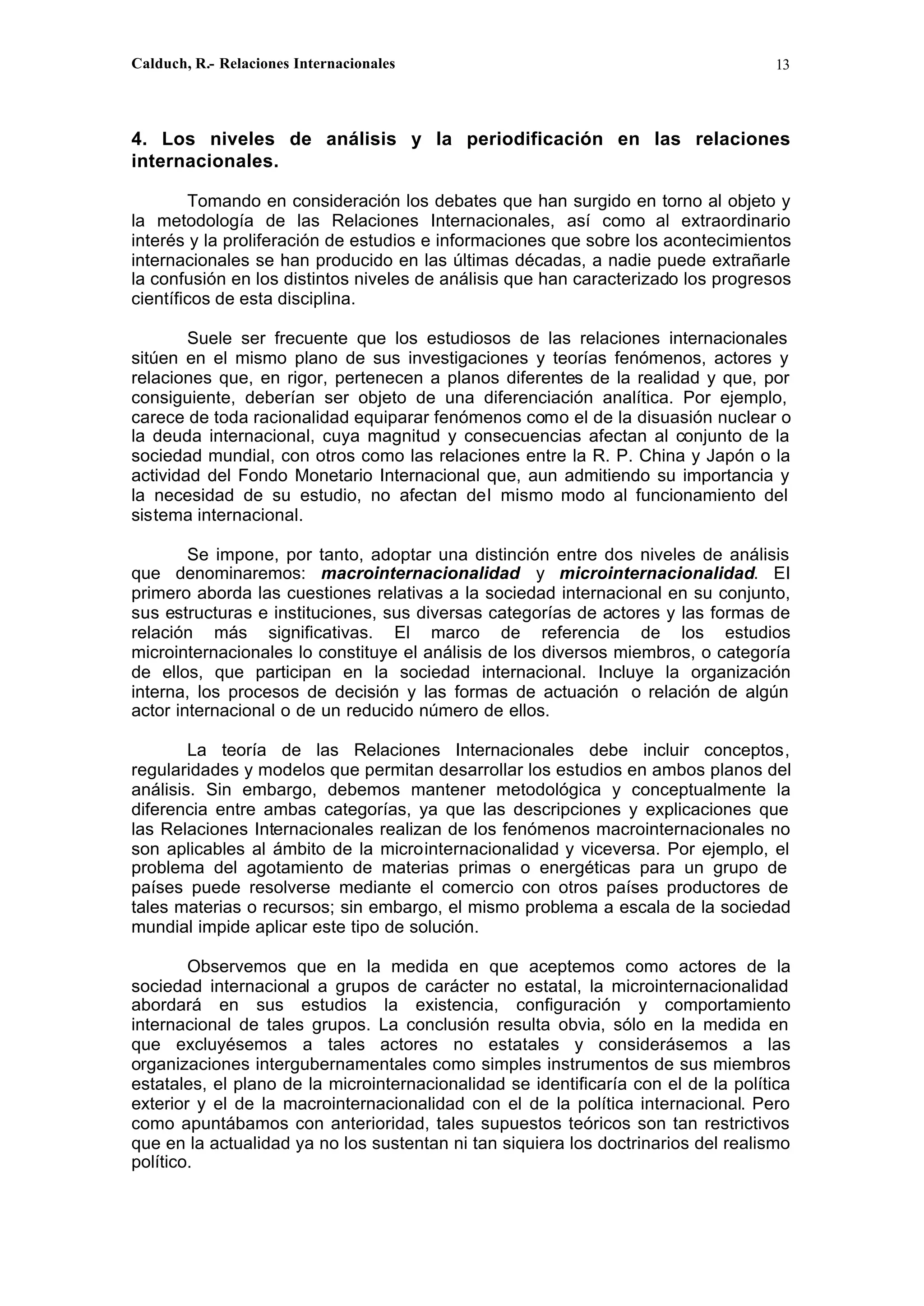 Calduch, R.- Relaciones Internacionales 13
4. Los niveles de análisis y la periodificación en las relaciones
internacionales.
Tomando en consideración los debates que han surgido en torno al objeto y
la metodología de las Relaciones Internacionales, así como al extraordinario
interés y la proliferación de estudios e informaciones que sobre los acontecimientos
internacionales se han producido en las últimas décadas, a nadie puede extrañarle
la confusión en los distintos niveles de análisis que han caracterizado los progresos
científicos de esta disciplina.
Suele ser frecuente que los estudiosos de las relaciones internacionales
sitúen en el mismo plano de sus investigaciones y teorías fenómenos, actores y
relaciones que, en rigor, pertenecen a planos diferentes de la realidad y que, por
consiguiente, deberían ser objeto de una diferenciación analítica. Por ejemplo,
carece de toda racionalidad equiparar fenómenos como el de la disuasión nuclear o
la deuda internacional, cuya magnitud y consecuencias afectan al conjunto de la
sociedad mundial, con otros como las relaciones entre la R. P. China y Japón o la
actividad del Fondo Monetario Internacional que, aun admitiendo su importancia y
la necesidad de su estudio, no afectan del mismo modo al funcionamiento del
sistema internacional.
Se impone, por tanto, adoptar una distinción entre dos niveles de análisis
que denominaremos: macrointernacionalidad y microinternacionalidad. EI
primero aborda las cuestiones relativas a la sociedad internacional en su conjunto,
sus estructuras e instituciones, sus diversas categorías de actores y las formas de
relación más significativas. El marco de referencia de los estudios
microinternacionales lo constituye el análisis de los diversos miembros, o categoría
de ellos, que participan en la sociedad internacional. Incluye la organización
interna, los procesos de decisión y las formas de actuación o relación de algún
actor internacional o de un reducido número de ellos.
La teoría de las Relaciones Internacionales debe incluir conceptos,
regularidades y modelos que permitan desarrollar los estudios en ambos planos del
análisis. Sin embargo, debemos mantener metodológica y conceptualmente la
diferencia entre ambas categorías, ya que las descripciones y explicaciones que
las Relaciones Internacionales realizan de los fenómenos macrointernacionales no
son aplicables al ámbito de la microinternacionalidad y viceversa. Por ejemplo, el
problema del agotamiento de materias primas o energéticas para un grupo de
países puede resolverse mediante el comercio con otros países productores de
tales materias o recursos; sin embargo, el mismo problema a escala de la sociedad
mundial impide aplicar este tipo de solución.
Observemos que en la medida en que aceptemos como actores de la
sociedad internacional a grupos de carácter no estatal, la microinternacionalidad
abordará en sus estudios la existencia, configuración y comportamiento
internacional de tales grupos. La conclusión resulta obvia, sólo en la medida en
que excluyésemos a tales actores no estatales y considerásemos a las
organizaciones intergubernamentales como simples instrumentos de sus miembros
estatales, el plano de la microinternacionalidad se identificaría con el de la política
exterior y el de la macrointernacionalidad con el de la política internacional. Pero
como apuntábamos con anterioridad, tales supuestos teóricos son tan restrictivos
que en la actualidad ya no los sustentan ni tan siquiera los doctrinarios del realismo
político.
 