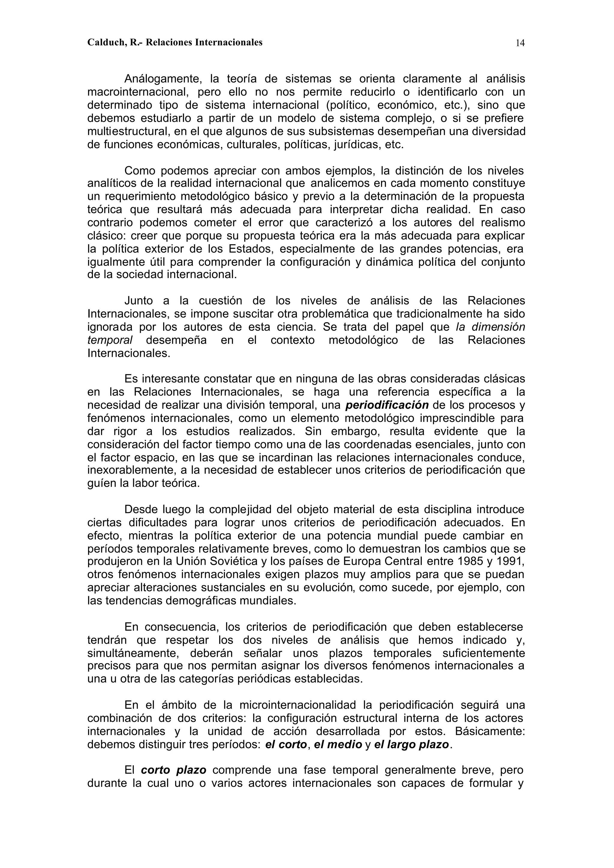 Calduch, R.- Relaciones Internacionales 14
Análogamente, la teoría de sistemas se orienta claramente al análisis
macrointernacional, pero ello no nos permite reducirlo o identificarlo con un
determinado tipo de sistema internacional (político, económico, etc.), sino que
debemos estudiarlo a partir de un modelo de sistema complejo, o si se prefiere
multiestructural, en el que algunos de sus subsistemas desempeñan una diversidad
de funciones económicas, culturales, políticas, jurídicas, etc.
Como podemos apreciar con ambos ejemplos, la distinción de los niveles
analíticos de la realidad internacional que analicemos en cada momento constituye
un requerimiento metodológico básico y previo a la determinación de la propuesta
teórica que resultará más adecuada para interpretar dicha realidad. En caso
contrario podemos cometer el error que caracterizó a los autores del realismo
clásico: creer que porque su propuesta teórica era la más adecuada para explicar
la política exterior de los Estados, especialmente de las grandes potencias, era
igualmente útil para comprender la configuración y dinámica política del conjunto
de la sociedad internacional.
Junto a la cuestión de los niveles de análisis de las Relaciones
Internacionales, se impone suscitar otra problemática que tradicionalmente ha sido
ignorada por los autores de esta ciencia. Se trata del papel que la dimensión
temporal desempeña en el contexto metodológico de las Relaciones
Internacionales.
Es interesante constatar que en ninguna de las obras consideradas clásicas
en las Relaciones Internacionales, se haga una referencia específica a la
necesidad de realizar una división temporal, una periodificación de los procesos y
fenómenos internacionales, como un elemento metodológico imprescindible para
dar rigor a los estudios realizados. Sin embargo, resulta evidente que la
consideración del factor tiempo como una de las coordenadas esenciales, junto con
el factor espacio, en las que se incardinan las relaciones internacionales conduce,
inexorablemente, a la necesidad de establecer unos criterios de periodificación que
guíen la labor teórica.
Desde luego la complejidad del objeto material de esta disciplina introduce
ciertas dificultades para lograr unos criterios de periodificación adecuados. En
efecto, mientras la política exterior de una potencia mundial puede cambiar en
períodos temporales relativamente breves, como lo demuestran los cambios que se
produjeron en la Unión Soviética y los países de Europa Central entre 1985 y 1991,
otros fenómenos internacionales exigen plazos muy amplios para que se puedan
apreciar alteraciones sustanciales en su evolución, como sucede, por ejemplo, con
las tendencias demográficas mundiales.
En consecuencia, los criterios de periodificación que deben establecerse
tendrán que respetar los dos niveles de análisis que hemos indicado y,
simultáneamente, deberán señalar unos plazos temporales suficientemente
precisos para que nos permitan asignar los diversos fenómenos internacionales a
una u otra de las categorías periódicas establecidas.
En el ámbito de la microinternacionalidad la periodificación seguirá una
combinación de dos criterios: la configuración estructural interna de los actores
internacionales y la unidad de acción desarrollada por estos. Básicamente:
debemos distinguir tres períodos: el corto, el medio y el largo plazo.
El corto plazo comprende una fase temporal generalmente breve, pero
durante la cual uno o varios actores internacionales son capaces de formular y
 
