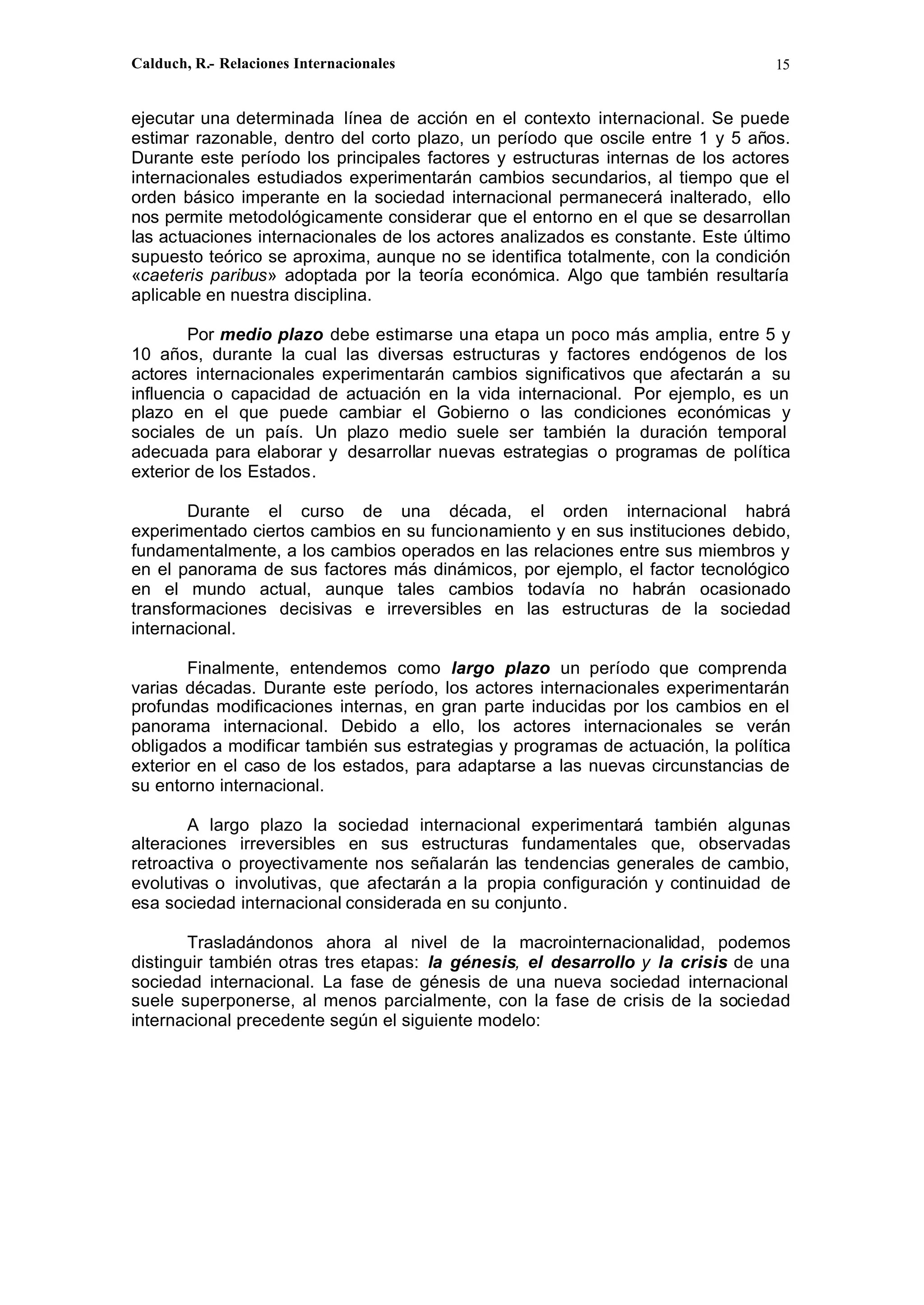 Calduch, R.- Relaciones Internacionales 15
ejecutar una determinada línea de acción en el contexto internacional. Se puede
estimar razonable, dentro del corto plazo, un período que oscile entre 1 y 5 años.
Durante este período los principales factores y estructuras internas de los actores
internacionales estudiados experimentarán cambios secundarios, al tiempo que el
orden básico imperante en la sociedad internacional permanecerá inalterado, ello
nos permite metodológicamente considerar que el entorno en el que se desarrollan
las actuaciones internacionales de los actores analizados es constante. Este último
supuesto teórico se aproxima, aunque no se identifica totalmente, con la condición
«caeteris paribus» adoptada por la teoría económica. Algo que también resultaría
aplicable en nuestra disciplina.
Por medio plazo debe estimarse una etapa un poco más amplia, entre 5 y
10 años, durante la cual las diversas estructuras y factores endógenos de los
actores internacionales experimentarán cambios significativos que afectarán a su
influencia o capacidad de actuación en la vida internacional. Por ejemplo, es un
plazo en el que puede cambiar el Gobierno o las condiciones económicas y
sociales de un país. Un plazo medio suele ser también la duración temporal
adecuada para elaborar y desarrollar nuevas estrategias o programas de política
exterior de los Estados.
Durante el curso de una década, el orden internacional habrá
experimentado ciertos cambios en su funcionamiento y en sus instituciones debido,
fundamentalmente, a los cambios operados en las relaciones entre sus miembros y
en el panorama de sus factores más dinámicos, por ejemplo, el factor tecnológico
en el mundo actual, aunque tales cambios todavía no habrán ocasionado
transformaciones decisivas e irreversibles en las estructuras de la sociedad
internacional.
Finalmente, entendemos como largo plazo un período que comprenda
varias décadas. Durante este período, los actores internacionales experimentarán
profundas modificaciones internas, en gran parte inducidas por los cambios en el
panorama internacional. Debido a ello, los actores internacionales se verán
obligados a modificar también sus estrategias y programas de actuación, la política
exterior en el caso de los estados, para adaptarse a las nuevas circunstancias de
su entorno internacional.
A largo plazo la sociedad internacional experimentará también algunas
alteraciones irreversibles en sus estructuras fundamentales que, observadas
retroactiva o proyectivamente nos señalarán las tendencias generales de cambio,
evolutivas o involutivas, que afectarán a la propia configuración y continuidad de
esa sociedad internacional considerada en su conjunto.
Trasladándonos ahora al nivel de la macrointernacionalidad, podemos
distinguir también otras tres etapas: la génesis, el desarrollo y la crisis de una
sociedad internacional. La fase de génesis de una nueva sociedad internacional
suele superponerse, al menos parcialmente, con la fase de crisis de la sociedad
internacional precedente según el siguiente modelo:
 