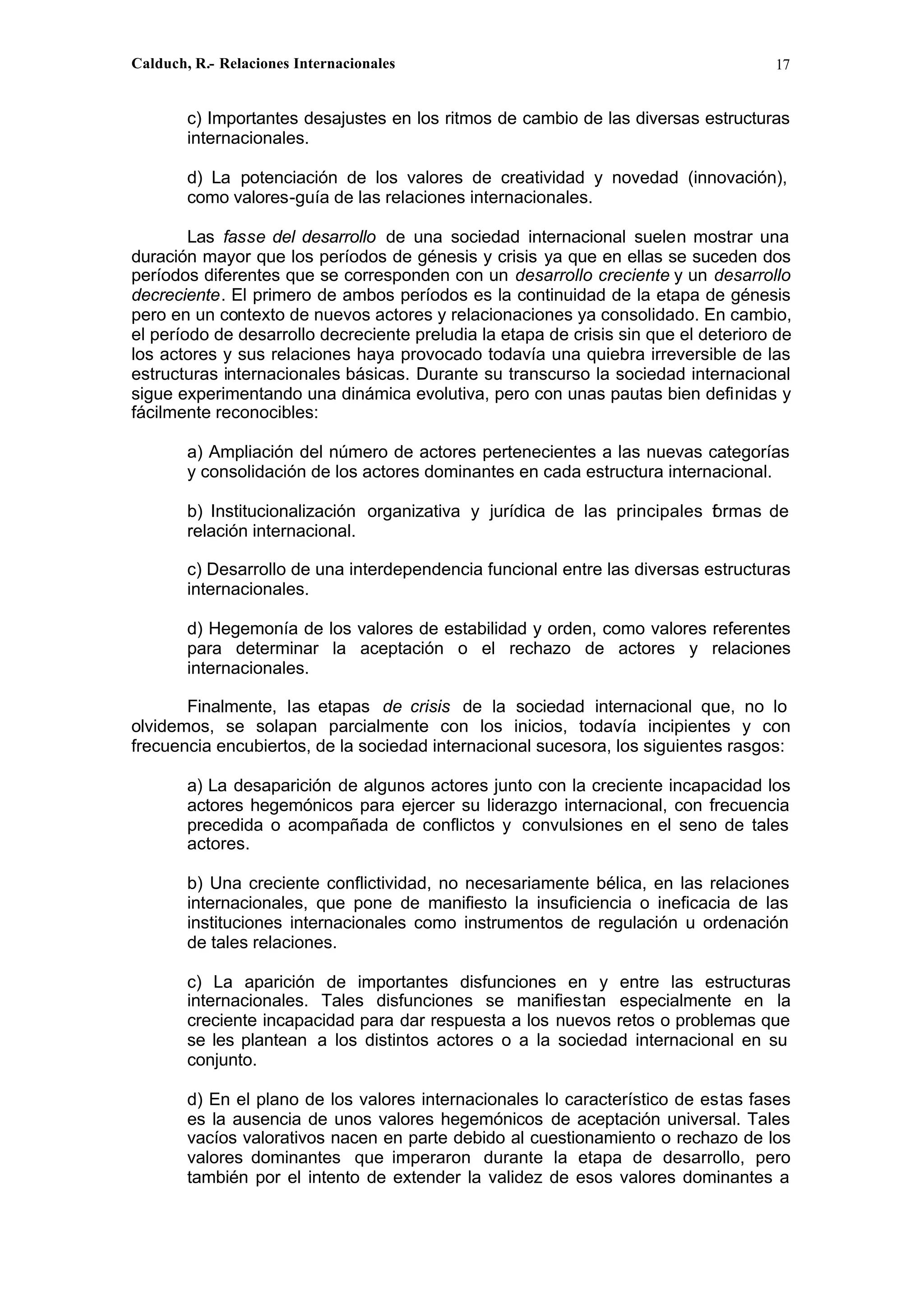Calduch, R.- Relaciones Internacionales 17
c) Importantes desajustes en los ritmos de cambio de las diversas estructuras
internacionales.
d) La potenciación de los valores de creatividad y novedad (innovación),
como valores-guía de las relaciones internacionales.
Las fasse del desarrollo de una sociedad internacional suelen mostrar una
duración mayor que los períodos de génesis y crisis ya que en ellas se suceden dos
períodos diferentes que se corresponden con un desarrollo creciente y un desarrollo
decreciente. El primero de ambos períodos es la continuidad de la etapa de génesis
pero en un contexto de nuevos actores y relacionaciones ya consolidado. En cambio,
el período de desarrollo decreciente preludia la etapa de crisis sin que el deterioro de
los actores y sus relaciones haya provocado todavía una quiebra irreversible de las
estructuras internacionales básicas. Durante su transcurso la sociedad internacional
sigue experimentando una dinámica evolutiva, pero con unas pautas bien definidas y
fácilmente reconocibles:
a) Ampliación del número de actores pertenecientes a las nuevas categorías
y consolidación de los actores dominantes en cada estructura internacional.
b) Institucionalización organizativa y jurídica de las principales f
ormas de
relación internacional.
c) Desarrollo de una interdependencia funcional entre las diversas estructuras
internacionales.
d) Hegemonía de los valores de estabilidad y orden, como valores referentes
para determinar la aceptación o el rechazo de actores y relaciones
internacionales.
Finalmente, las etapas de crisis de la sociedad internacional que, no lo
olvidemos, se solapan parcialmente con los inicios, todavía incipientes y con
frecuencia encubiertos, de la sociedad internacional sucesora, los siguientes rasgos:
a) La desaparición de algunos actores junto con la creciente incapacidad los
actores hegemónicos para ejercer su liderazgo internacional, con frecuencia
precedida o acompañada de conflictos y convulsiones en el seno de tales
actores.
b) Una creciente conflictividad, no necesariamente bélica, en las relaciones
internacionales, que pone de manifiesto la insuficiencia o ineficacia de las
instituciones internacionales como instrumentos de regulación u ordenación
de tales relaciones.
c) La aparición de importantes disfunciones en y entre las estructuras
internacionales. Tales disfunciones se manifiestan especialmente en la
creciente incapacidad para dar respuesta a los nuevos retos o problemas que
se les plantean a los distintos actores o a la sociedad internacional en su
conjunto.
d) En el plano de los valores internacionales lo característico de estas fases
es la ausencia de unos valores hegemónicos de aceptación universal. Tales
vacíos valorativos nacen en parte debido al cuestionamiento o rechazo de los
valores dominantes que imperaron durante la etapa de desarrollo, pero
también por el intento de extender la validez de esos valores dominantes a
 