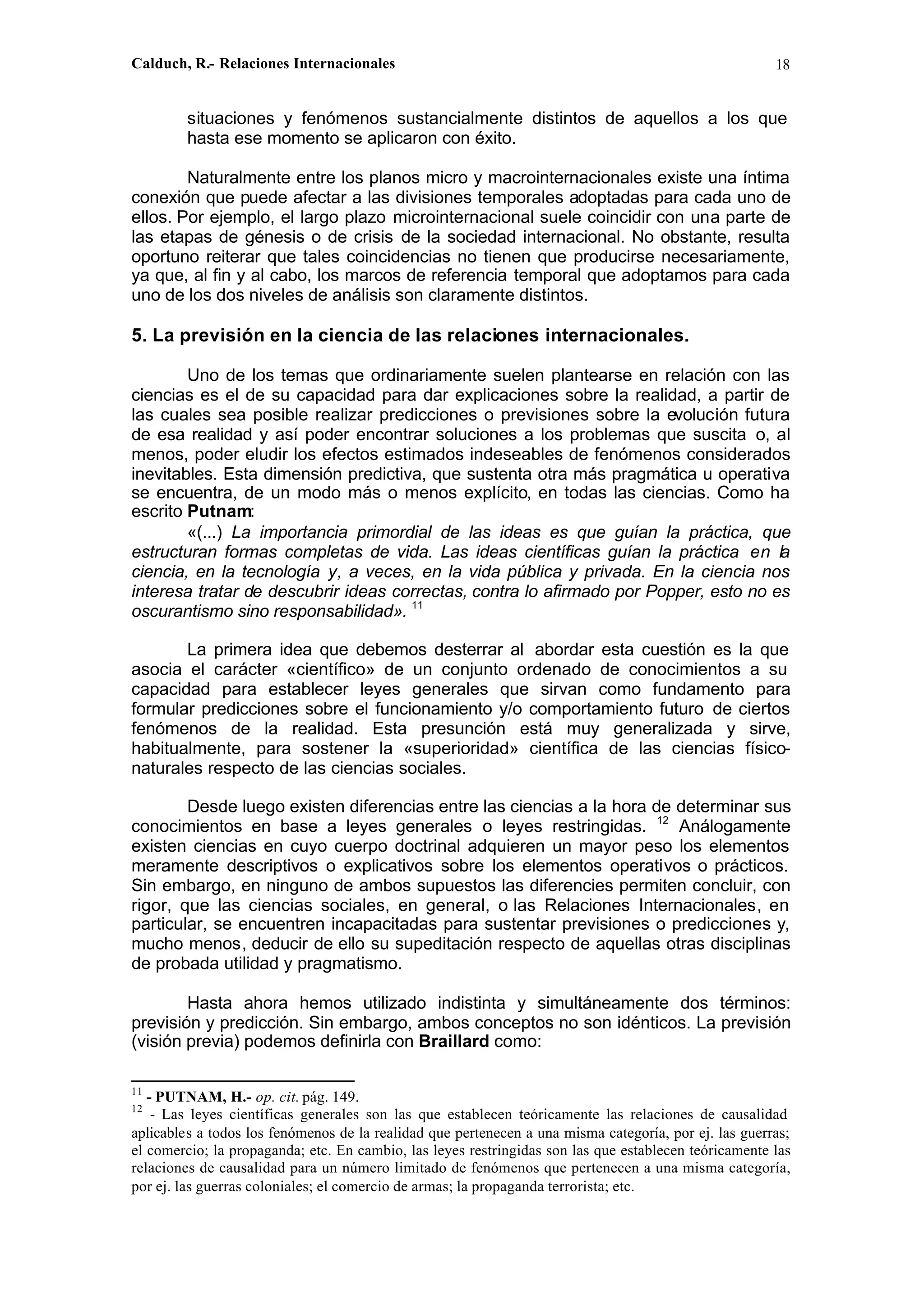 Calduch, R.- Relaciones Internacionales 18
situaciones y fenómenos sustancialmente distintos de aquellos a los que
hasta ese momento se aplicaron con éxito.
Naturalmente entre los planos micro y macrointernacionales existe una íntima
conexión que puede afectar a las divisiones temporales adoptadas para cada uno de
ellos. Por ejemplo, el largo plazo microinternacional suele coincidir con una parte de
las etapas de génesis o de crisis de la sociedad internacional. No obstante, resulta
oportuno reiterar que tales coincidencias no tienen que producirse necesariamente,
ya que, al fin y al cabo, los marcos de referencia temporal que adoptamos para cada
uno de los dos niveles de análisis son claramente distintos.
5. La previsión en la ciencia de las relaciones internacionales.
Uno de los temas que ordinariamente suelen plantearse en relación con las
ciencias es el de su capacidad para dar explicaciones sobre la realidad, a partir de
las cuales sea posible realizar predicciones o previsiones sobre la evolución futura
de esa realidad y así poder encontrar soluciones a los problemas que suscita o, al
menos, poder eludir los efectos estimados indeseables de fenómenos considerados
inevitables. Esta dimensión predictiva, que sustenta otra más pragmática u operativa
se encuentra, de un modo más o menos explícito, en todas las ciencias. Como ha
escrito Putnam:
«(...) La importancia primordial de las ideas es que guían la práctica, que
estructuran formas completas de vida. Las ideas científicas guían la práctica en la
ciencia, en la tecnología y, a veces, en la vida pública y privada. En la ciencia nos
interesa tratar de descubrir ideas correctas, contra lo afirmado por Popper, esto no es
oscurantismo sino responsabilidad». 11
La primera idea que debemos desterrar al abordar esta cuestión es la que
asocia el carácter «científico» de un conjunto ordenado de conocimientos a su
capacidad para establecer leyes generales que sirvan como fundamento para
formular predicciones sobre el funcionamiento y/o comportamiento futuro de ciertos
fenómenos de la realidad. Esta presunción está muy generalizada y sirve,
habitualmente, para sostener la «superioridad» científica de las ciencias físico-
naturales respecto de las ciencias sociales.
Desde luego existen diferencias entre las ciencias a la hora de determinar sus
conocimientos en base a leyes generales o leyes restringidas. 12
Análogamente
existen ciencias en cuyo cuerpo doctrinal adquieren un mayor peso los elementos
meramente descriptivos o explicativos sobre los elementos operativos o prácticos.
Sin embargo, en ninguno de ambos supuestos las diferencies permiten concluir, con
rigor, que las ciencias sociales, en general, o las Relaciones Internacionales, en
particular, se encuentren incapacitadas para sustentar previsiones o predicciones y,
mucho menos, deducir de ello su supeditación respecto de aquellas otras disciplinas
de probada utilidad y pragmatismo.
Hasta ahora hemos utilizado indistinta y simultáneamente dos términos:
previsión y predicción. Sin embargo, ambos conceptos no son idénticos. La previsión
(visión previa) podemos definirla con Braillard como:
11
- PUTNAM, H.- op. cit. pág. 149.
12
- Las leyes científicas generales son las que establecen teóricamente las relaciones de causalidad
aplicables a todos los fenómenos de la realidad que pertenecen a una misma categoría, por ej. las guerras;
el comercio; la propaganda; etc. En cambio, las leyes restringidas son las que establecen teóricamente las
relaciones de causalidad para un número limitado de fenómenos que pertenecen a una misma categoría,
por ej. las guerras coloniales; el comercio de armas; la propaganda terrorista; etc.
 