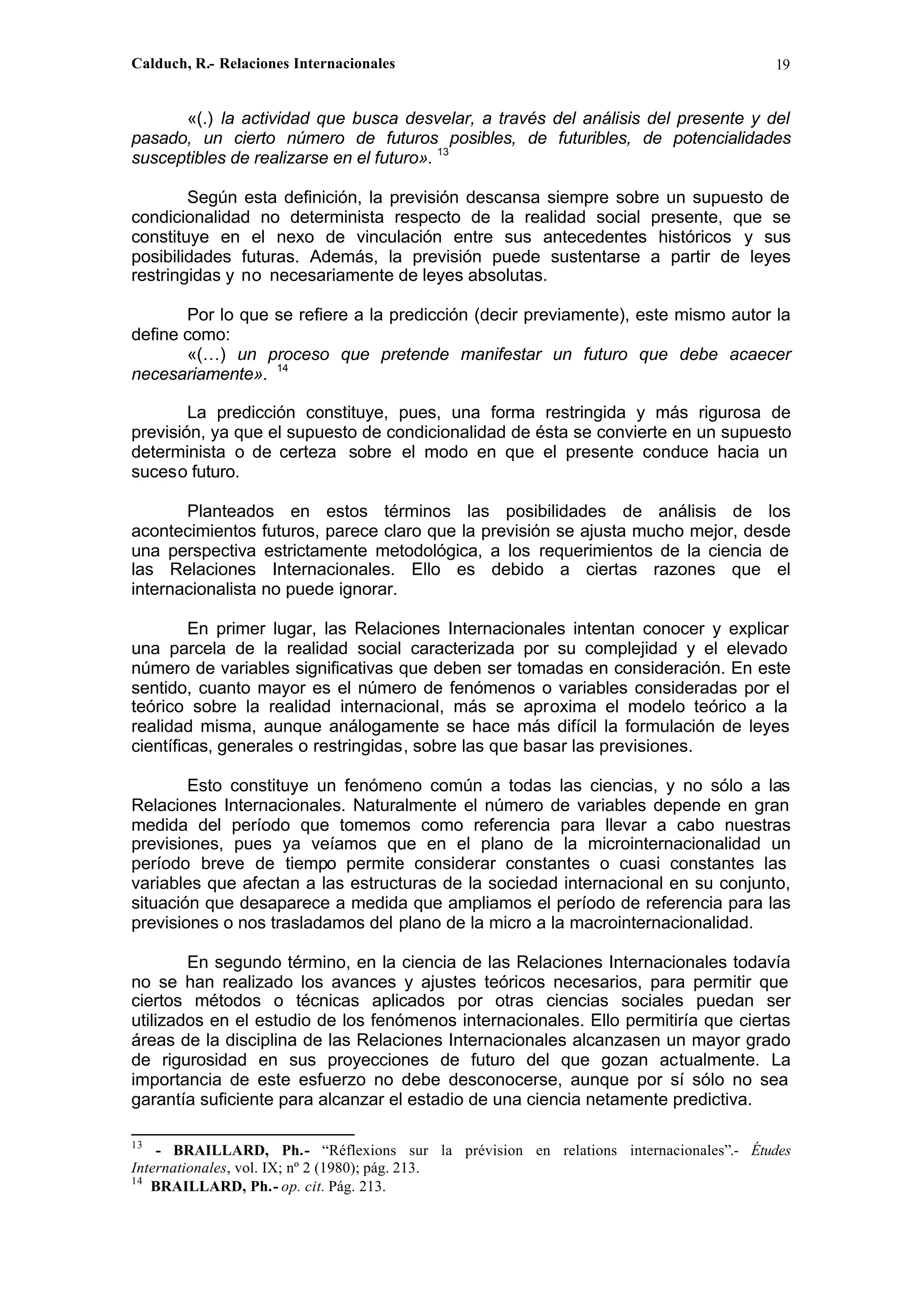 Calduch, R.- Relaciones Internacionales 19
«(.) la actividad que busca desvelar, a través del análisis del presente y del
pasado, un cierto número de futuros posibles, de futuribles, de potencialidades
susceptibles de realizarse en el futuro». 13
Según esta definición, la previsión descansa siempre sobre un supuesto de
condicionalidad no determinista respecto de la realidad social presente, que se
constituye en el nexo de vinculación entre sus antecedentes históricos y sus
posibilidades futuras. Además, la previsión puede sustentarse a partir de leyes
restringidas y no necesariamente de leyes absolutas.
Por lo que se refiere a la predicción (decir previamente), este mismo autor la
define como:
«(…) un proceso que pretende manifestar un futuro que debe acaecer
necesariamente». 14
La predicción constituye, pues, una forma restringida y más rigurosa de
previsión, ya que el supuesto de condicionalidad de ésta se convierte en un supuesto
determinista o de certeza sobre el modo en que el presente conduce hacia un
suceso futuro.
Planteados en estos términos las posibilidades de análisis de los
acontecimientos futuros, parece claro que la previsión se ajusta mucho mejor, desde
una perspectiva estrictamente metodológica, a los requerimientos de la ciencia de
las Relaciones Internacionales. Ello es debido a ciertas razones que el
internacionalista no puede ignorar.
En primer lugar, las Relaciones Internacionales intentan conocer y explicar
una parcela de la realidad social caracterizada por su complejidad y el elevado
número de variables significativas que deben ser tomadas en consideración. En este
sentido, cuanto mayor es el número de fenómenos o variables consideradas por el
teórico sobre la realidad internacional, más se aproxima el modelo teórico a la
realidad misma, aunque análogamente se hace más difícil la formulación de leyes
científicas, generales o restringidas, sobre las que basar las previsiones.
Esto constituye un fenómeno común a todas las ciencias, y no sólo a las
Relaciones Internacionales. Naturalmente el número de variables depende en gran
medida del período que tomemos como referencia para llevar a cabo nuestras
previsiones, pues ya veíamos que en el plano de la microinternacionalidad un
período breve de tiempo permite considerar constantes o cuasi constantes las
variables que afectan a las estructuras de la sociedad internacional en su conjunto,
situación que desaparece a medida que ampliamos el período de referencia para las
previsiones o nos trasladamos del plano de la micro a la macrointernacionalidad.
En segundo término, en la ciencia de las Relaciones Internacionales todavía
no se han realizado los avances y ajustes teóricos necesarios, para permitir que
ciertos métodos o técnicas aplicados por otras ciencias sociales puedan ser
utilizados en el estudio de los fenómenos internacionales. Ello permitiría que ciertas
áreas de la disciplina de las Relaciones Internacionales alcanzasen un mayor grado
de rigurosidad en sus proyecciones de futuro del que gozan actualmente. La
importancia de este esfuerzo no debe desconocerse, aunque por sí sólo no sea
garantía suficiente para alcanzar el estadio de una ciencia netamente predictiva.
13
- BRAILLARD, Ph.- “Réflexions sur la prévision en relations internacionales”.- Études
Internationales, vol. IX; nº 2 (1980); pág. 213.
14
BRAILLARD, Ph.- op. cit. Pág. 213.
 