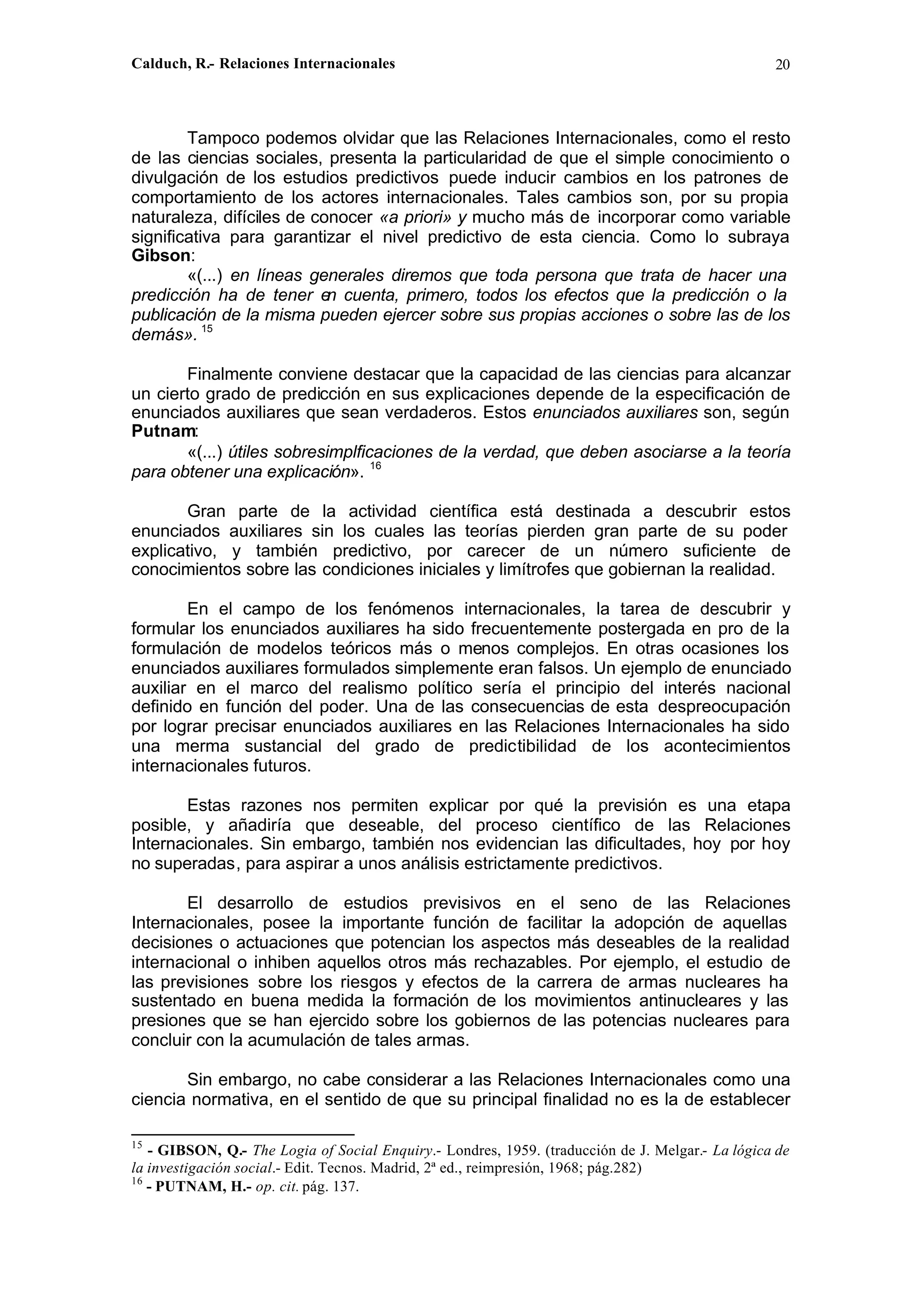 Calduch, R.- Relaciones Internacionales 20
Tampoco podemos olvidar que las Relaciones Internacionales, como el resto
de las ciencias sociales, presenta la particularidad de que el simple conocimiento o
divulgación de los estudios predictivos puede inducir cambios en los patrones de
comportamiento de los actores internacionales. Tales cambios son, por su propia
naturaleza, difíciles de conocer «a priori» y mucho más de incorporar como variable
significativa para garantizar el nivel predictivo de esta ciencia. Como lo subraya
Gibson:
«(...) en líneas generales diremos que toda persona que trata de hacer una
predicción ha de tener e
n cuenta, primero, todos los efectos que la predicción o la
publicación de la misma pueden ejercer sobre sus propias acciones o sobre las de los
demás». 15
Finalmente conviene destacar que la capacidad de las ciencias para alcanzar
un cierto grado de predicción en sus explicaciones depende de la especificación de
enunciados auxiliares que sean verdaderos. Estos enunciados auxiliares son, según
Putnam:
«(...) útiles sobresimplficaciones de la verdad, que deben asociarse a la teoría
para obtener una explicación». 16
Gran parte de la actividad científica está destinada a descubrir estos
enunciados auxiliares sin los cuales las teorías pierden gran parte de su poder
explicativo, y también predictivo, por carecer de un número suficiente de
conocimientos sobre las condiciones iniciales y limítrofes que gobiernan la realidad.
En el campo de los fenómenos internacionales, la tarea de descubrir y
formular los enunciados auxiliares ha sido frecuentemente postergada en pro de la
formulación de modelos teóricos más o menos complejos. En otras ocasiones los
enunciados auxiliares formulados simplemente eran falsos. Un ejemplo de enunciado
auxiliar en el marco del realismo político sería el principio del interés nacional
definido en función del poder. Una de las consecuencias de esta despreocupación
por lograr precisar enunciados auxiliares en las Relaciones Internacionales ha sido
una merma sustancial del grado de predictibilidad de los acontecimientos
internacionales futuros.
Estas razones nos permiten explicar por qué la previsión es una etapa
posible, y añadiría que deseable, del proceso científico de las Relaciones
Internacionales. Sin embargo, también nos evidencian las dificultades, hoy por hoy
no superadas, para aspirar a unos análisis estrictamente predictivos.
El desarrollo de estudios previsivos en el seno de las Relaciones
Internacionales, posee la importante función de facilitar la adopción de aquellas
decisiones o actuaciones que potencian los aspectos más deseables de la realidad
internacional o inhiben aquellos otros más rechazables. Por ejemplo, el estudio de
las previsiones sobre los riesgos y efectos de la carrera de armas nucleares ha
sustentado en buena medida la formación de los movimientos antinucleares y las
presiones que se han ejercido sobre los gobiernos de las potencias nucleares para
concluir con la acumulación de tales armas.
Sin embargo, no cabe considerar a las Relaciones Internacionales como una
ciencia normativa, en el sentido de que su principal finalidad no es la de establecer
15
- GIBSON, Q.- The Logia of Social Enquiry.- Londres, 1959. (traducción de J. Melgar.- La lógica de
la investigación social.- Edit. Tecnos. Madrid, 2ª ed., reimpresión, 1968; pág.282)
16
- PUTNAM, H.- op. cit. pág. 137.
 
