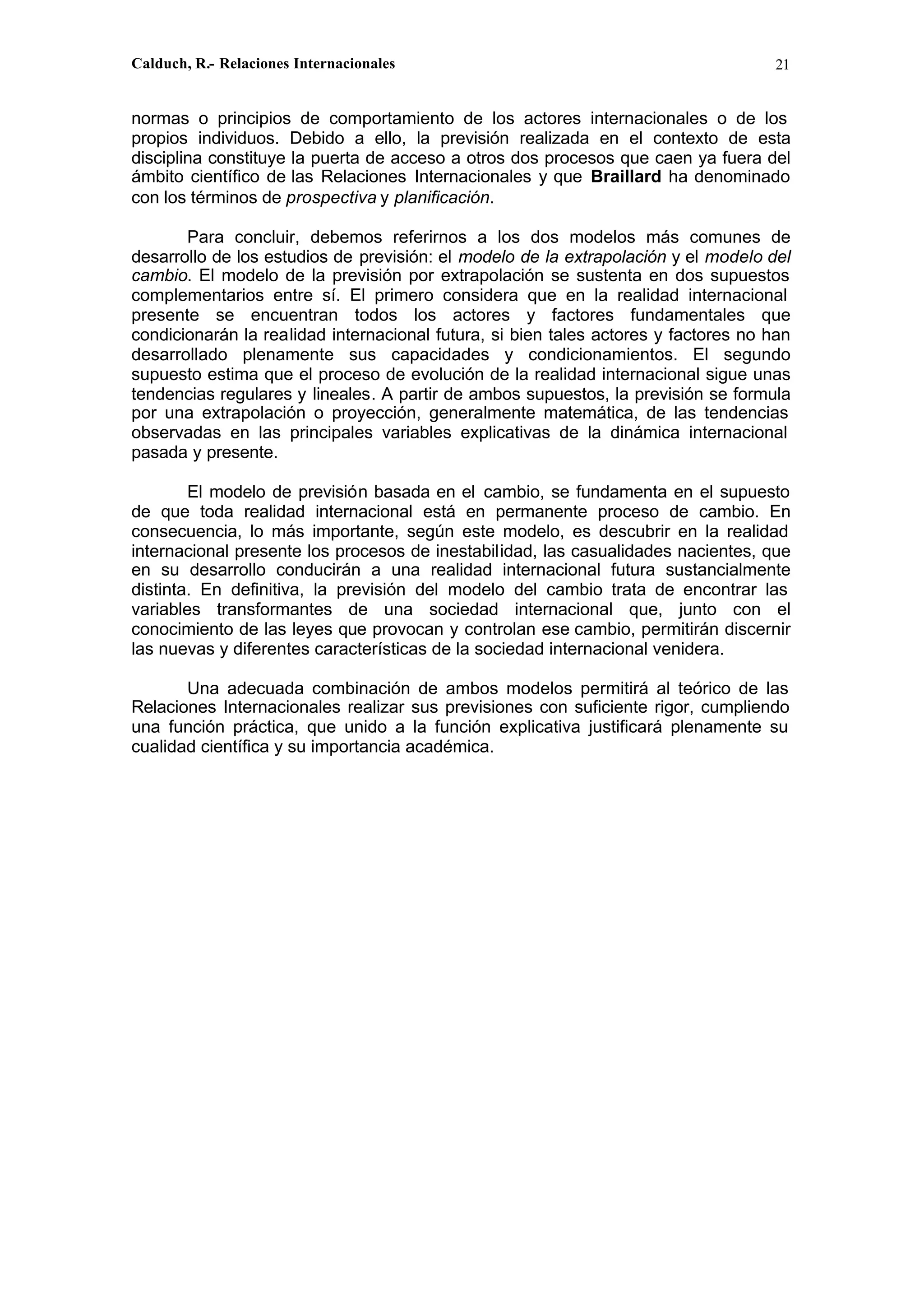 Calduch, R.- Relaciones Internacionales 21
normas o principios de comportamiento de los actores internacionales o de los
propios individuos. Debido a ello, la previsión realizada en el contexto de esta
disciplina constituye la puerta de acceso a otros dos procesos que caen ya fuera del
ámbito científico de las Relaciones Internacionales y que Braillard ha denominado
con los términos de prospectiva y planificación.
Para concluir, debemos referirnos a los dos modelos más comunes de
desarrollo de los estudios de previsión: el modelo de la extrapolación y el modelo del
cambio. El modelo de la previsión por extrapolación se sustenta en dos supuestos
complementarios entre sí. El primero considera que en la realidad internacional
presente se encuentran todos los actores y factores fundamentales que
condicionarán la realidad internacional futura, si bien tales actores y factores no han
desarrollado plenamente sus capacidades y condicionamientos. El segundo
supuesto estima que el proceso de evolución de la realidad internacional sigue unas
tendencias regulares y lineales. A partir de ambos supuestos, la previsión se formula
por una extrapolación o proyección, generalmente matemática, de las tendencias
observadas en las principales variables explicativas de la dinámica internacional
pasada y presente.
El modelo de previsión basada en el cambio, se fundamenta en el supuesto
de que toda realidad internacional está en permanente proceso de cambio. En
consecuencia, lo más importante, según este modelo, es descubrir en la realidad
internacional presente los procesos de inestabilidad, las casualidades nacientes, que
en su desarrollo conducirán a una realidad internacional futura sustancialmente
distinta. En definitiva, la previsión del modelo del cambio trata de encontrar las
variables transformantes de una sociedad internacional que, junto con el
conocimiento de las leyes que provocan y controlan ese cambio, permitirán discernir
las nuevas y diferentes características de la sociedad internacional venidera.
Una adecuada combinación de ambos modelos permitirá al teórico de las
Relaciones Internacionales realizar sus previsiones con suficiente rigor, cumpliendo
una función práctica, que unido a la función explicativa justificará plenamente su
cualidad científica y su importancia académica.
 