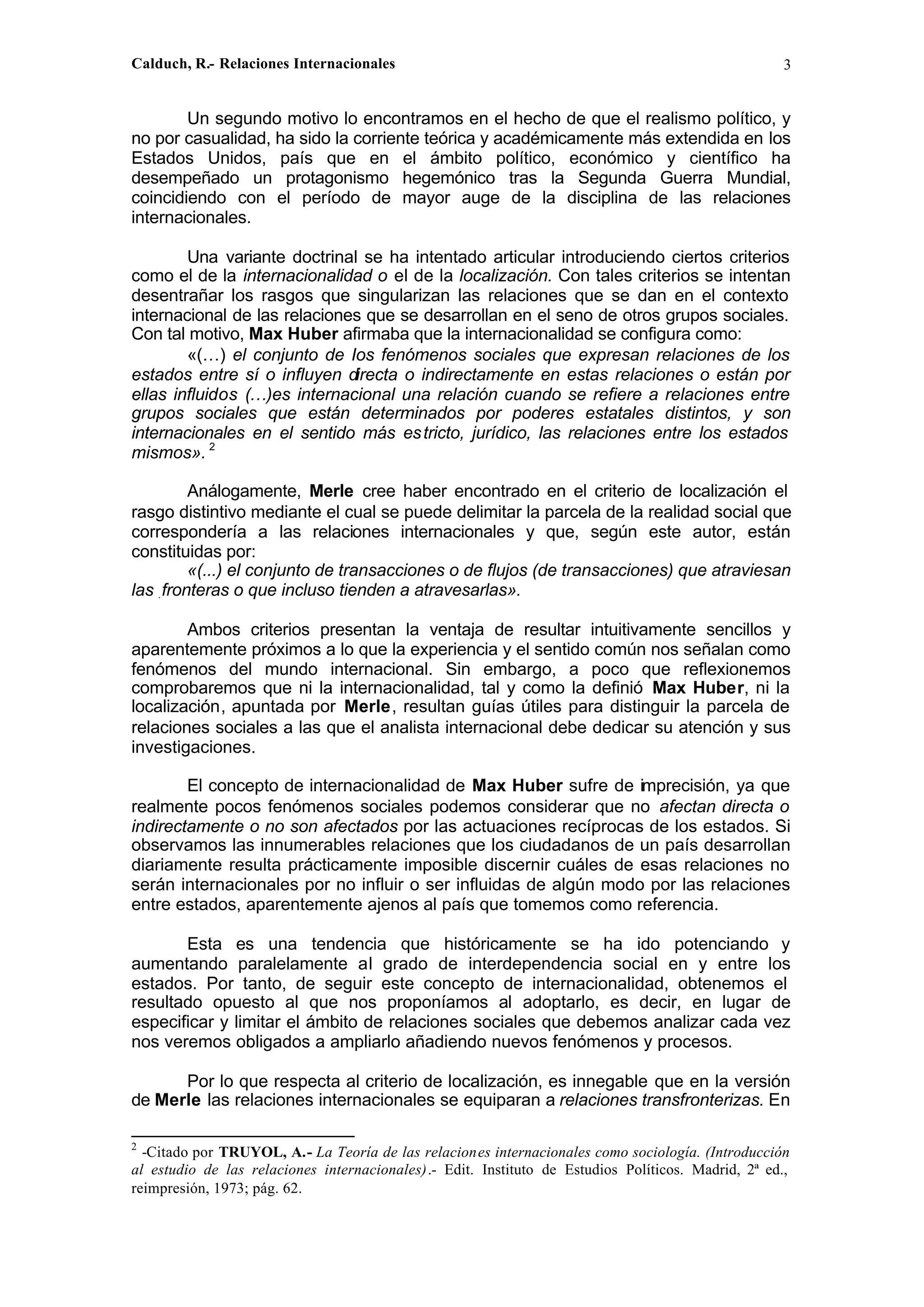 Calduch, R.- Relaciones Internacionales 3
Un segundo motivo lo encontramos en el hecho de que el realismo político, y
no por casualidad, ha sido la corriente teórica y académicamente más extendida en los
Estados Unidos, país que en el ámbito político, económico y científico ha
desempeñado un protagonismo hegemónico tras la Segunda Guerra Mundial,
coincidiendo con el período de mayor auge de la disciplina de las relaciones
internacionales.
Una variante doctrinal se ha intentado articular introduciendo ciertos criterios
como el de la internacionalidad o el de la localización. Con tales criterios se intentan
desentrañar los rasgos que singularizan las relaciones que se dan en el contexto
internacional de las relaciones que se desarrollan en el seno de otros grupos sociales.
Con tal motivo, Max Huber afirmaba que la internacionalidad se configura como:
«(…) el conjunto de Ios fenómenos sociales que expresan relaciones de los
estados entre sí o influyen directa o indirectamente en estas relaciones o están por
ellas influidos (…)es internacional una relación cuando se refiere a relaciones entre
grupos sociales que están determinados por poderes estatales distintos, y son
internacionales en el sentido más estricto, jurídico, las relaciones entre los estados
mismos». 2
Análogamente, Merle cree haber encontrado en el criterio de localización el
rasgo distintivo mediante el cual se puede delimitar la parcela de la realidad social que
correspondería a las relaciones internacionales y que, según este autor, están
constituidas por:
«(...) el conjunto de transacciones o de flujos (de transacciones) que atraviesan
las .fronteras o que incluso tienden a atravesarlas».
Ambos criterios presentan la ventaja de resultar intuitivamente sencillos y
aparentemente próximos a lo que la experiencia y el sentido común nos señalan como
fenómenos del mundo internacional. Sin embargo, a poco que reflexionemos
comprobaremos que ni la internacionalidad, tal y como la definió Max Huber, ni la
localización, apuntada por Merle, resultan guías útiles para distinguir la parcela de
relaciones sociales a las que el analista internacional debe dedicar su atención y sus
investigaciones.
El concepto de internacionalidad de Max Huber sufre de imprecisión, ya que
realmente pocos fenómenos sociales podemos considerar que no afectan directa o
indirectamente o no son afectados por las actuaciones recíprocas de los estados. Si
observamos las innumerables relaciones que los ciudadanos de un país desarrollan
diariamente resulta prácticamente imposible discernir cuáles de esas relaciones no
serán internacionales por no influir o ser influidas de algún modo por las relaciones
entre estados, aparentemente ajenos al país que tomemos como referencia.
Esta es una tendencia que históricamente se ha ido potenciando y
aumentando paralelamente al grado de interdependencia social en y entre los
estados. Por tanto, de seguir este concepto de internacionalidad, obtenemos el
resultado opuesto al que nos proponíamos al adoptarlo, es decir, en lugar de
especificar y limitar el ámbito de relaciones sociales que debemos analizar cada vez
nos veremos obligados a ampliarlo añadiendo nuevos fenómenos y procesos.
Por lo que respecta al criterio de localización, es innegable que en la versión
de Merle las relaciones internacionales se equiparan a relaciones transfronterizas. En
2
-Citado por TRUYOL, A.- La Teoría de las relaciones internacionales como sociología. (Introducción
al estudio de las relaciones internacionales).- Edit. Instituto de Estudios Políticos. Madrid, 2ª ed.,
reimpresión, 1973; pág. 62.
 