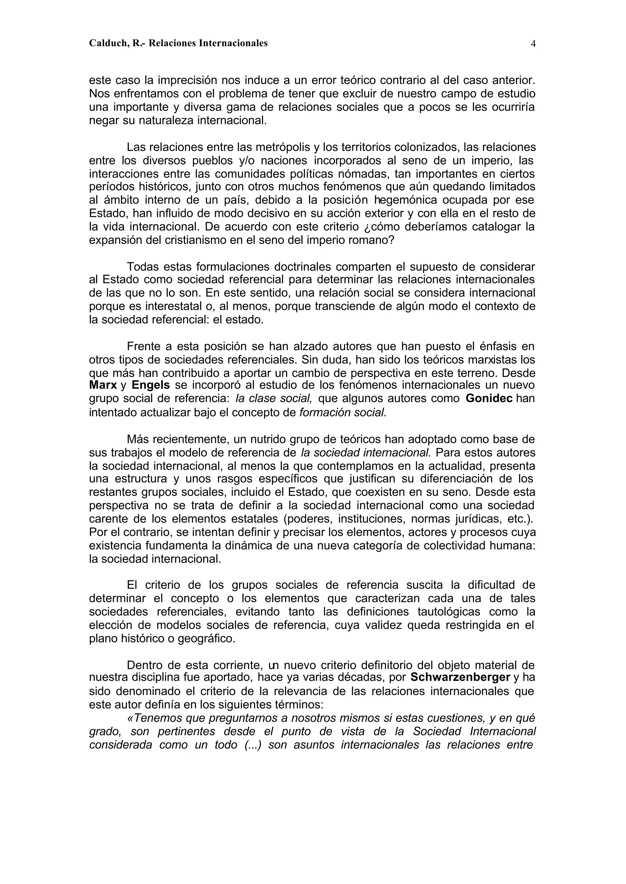 Calduch, R.- Relaciones Internacionales 4
este caso la imprecisión nos induce a un error teórico contrario al del caso anterior.
Nos enfrentamos con el problema de tener que excluir de nuestro campo de estudio
una importante y diversa gama de relaciones sociales que a pocos se les ocurriría
negar su naturaleza internacional.
Las relaciones entre las metrópolis y los territorios colonizados, las relaciones
entre los diversos pueblos y/o naciones incorporados al seno de un imperio, las
interacciones entre las comunidades políticas nómadas, tan importantes en ciertos
períodos históricos, junto con otros muchos fenómenos que aún quedando limitados
al ámbito interno de un país, debido a la posición hegemónica ocupada por ese
Estado, han influido de modo decisivo en su acción exterior y con ella en el resto de
la vida internacional. De acuerdo con este criterio ¿cómo deberíamos catalogar la
expansión del cristianismo en el seno del imperio romano?
Todas estas formulaciones doctrinales comparten el supuesto de considerar
al Estado como sociedad referencial para determinar las relaciones internacionales
de las que no lo son. En este sentido, una relación social se considera internacional
porque es interestatal o, al menos, porque transciende de algún modo el contexto de
la sociedad referencial: el estado.
Frente a esta posición se han alzado autores que han puesto el énfasis en
otros tipos de sociedades referenciales. Sin duda, han sido los teóricos marxistas los
que más han contribuido a aportar un cambio de perspectiva en este terreno. Desde
Marx y Engels se incorporó al estudio de los fenómenos internacionales un nuevo
grupo social de referencia: la clase social, que algunos autores como Gonidec han
intentado actualizar bajo el concepto de formación social.
Más recientemente, un nutrido grupo de teóricos han adoptado como base de
sus trabajos el modelo de referencia de la sociedad internacional. Para estos autores
la sociedad internacional, al menos la que contemplamos en la actualidad, presenta
una estructura y unos rasgos específicos que justifican su diferenciación de los
restantes grupos sociales, incluido el Estado, que coexisten en su seno. Desde esta
perspectiva no se trata de definir a la sociedad internacional como una sociedad
carente de los elementos estatales (poderes, instituciones, normas jurídicas, etc.).
Por el contrario, se intentan definir y precisar los elementos, actores y procesos cuya
existencia fundamenta la dinámica de una nueva categoría de colectividad humana:
la sociedad internacional.
El criterio de los grupos sociales de referencia suscita la dificultad de
determinar el concepto o los elementos que caracterizan cada una de tales
sociedades referenciales, evitando tanto las definiciones tautológicas como la
elección de modelos sociales de referencia, cuya validez queda restringida en el
plano histórico o geográfico.
Dentro de esta corriente, un nuevo criterio definitorio del objeto material de
nuestra disciplina fue aportado, hace ya varias décadas, por Schwarzenberger y ha
sido denominado el criterio de la relevancia de las relaciones internacionales que
este autor definía en los siguientes términos:
«Tenemos que preguntarnos a nosotros mismos si estas cuestiones, y en qué
grado, son pertinentes desde el punto de vista de la Sociedad Internacional
considerada como un todo (...) son asuntos internacionales las relaciones entre
 