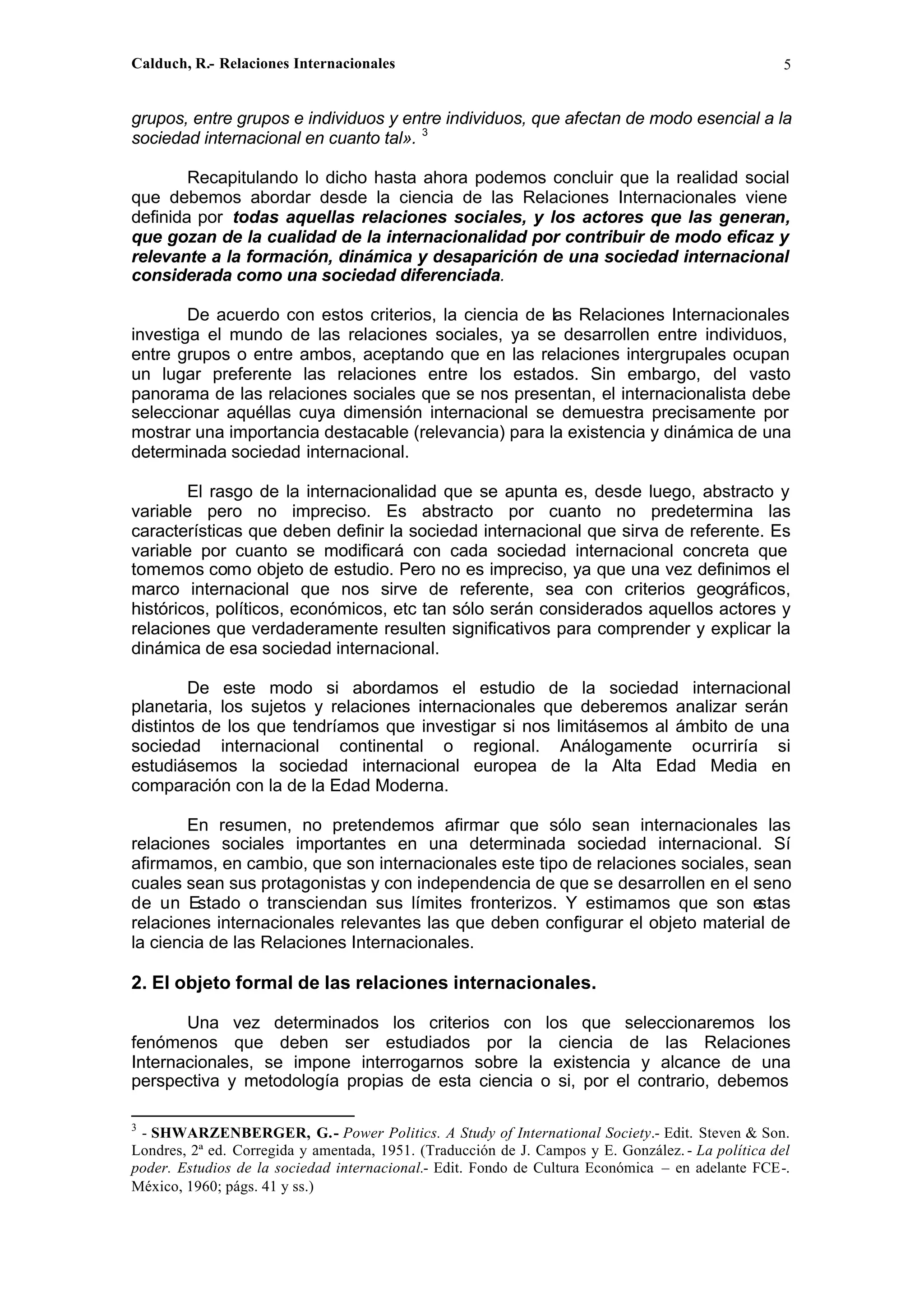 Calduch, R.- Relaciones Internacionales 5
grupos, entre grupos e individuos y entre individuos, que afectan de modo esencial a la
sociedad internacional en cuanto tal». 3
Recapitulando lo dicho hasta ahora podemos concluir que la realidad social
que debemos abordar desde la ciencia de las Relaciones Internacionales viene
definida por todas aquellas relaciones sociales, y los actores que las generan,
que gozan de la cualidad de la internacionalidad por contribuir de modo eficaz y
relevante a la formación, dinámica y desaparición de una sociedad internacional
considerada como una sociedad diferenciada.
De acuerdo con estos criterios, la ciencia de las Relaciones Internacionales
investiga el mundo de las relaciones sociales, ya se desarrollen entre individuos,
entre grupos o entre ambos, aceptando que en las relaciones intergrupales ocupan
un lugar preferente las relaciones entre los estados. Sin embargo, del vasto
panorama de las relaciones sociales que se nos presentan, el internacionalista debe
seleccionar aquéllas cuya dimensión internacional se demuestra precisamente por
mostrar una importancia destacable (relevancia) para la existencia y dinámica de una
determinada sociedad internacional.
El rasgo de la internacionalidad que se apunta es, desde luego, abstracto y
variable pero no impreciso. Es abstracto por cuanto no predetermina las
características que deben definir la sociedad internacional que sirva de referente. Es
variable por cuanto se modificará con cada sociedad internacional concreta que
tomemos como objeto de estudio. Pero no es impreciso, ya que una vez definimos el
marco internacional que nos sirve de referente, sea con criterios geográficos,
históricos, políticos, económicos, etc tan sólo serán considerados aquellos actores y
relaciones que verdaderamente resulten significativos para comprender y explicar la
dinámica de esa sociedad internacional.
De este modo si abordamos el estudio de la sociedad internacional
planetaria, los sujetos y relaciones internacionales que deberemos analizar serán
distintos de los que tendríamos que investigar si nos limitásemos al ámbito de una
sociedad internacional continental o regional. Análogamente ocurriría si
estudiásemos la sociedad internacional europea de la Alta Edad Media en
comparación con la de la Edad Moderna.
En resumen, no pretendemos afirmar que sólo sean internacionales las
relaciones sociales importantes en una determinada sociedad internacional. Sí
afirmamos, en cambio, que son internacionales este tipo de relaciones sociales, sean
cuales sean sus protagonistas y con independencia de que se desarrollen en el seno
de un Estado o transciendan sus límites fronterizos. Y estimamos que son e
stas
relaciones internacionales relevantes las que deben configurar el objeto material de
la ciencia de las Relaciones Internacionales.
2. El objeto formal de las relaciones internacionales.
Una vez determinados los criterios con los que seleccionaremos los
fenómenos que deben ser estudiados por la ciencia de las Relaciones
Internacionales, se impone interrogarnos sobre la existencia y alcance de una
perspectiva y metodología propias de esta ciencia o si, por el contrario, debemos
3
- SHWARZENBERGER, G.- Power Politics. A Study of International Society.- Edit. Steven & Son.
Londres, 2ª ed. Corregida y amentada, 1951. (Traducción de J. Campos y E. González. - La política del
poder. Estudios de la sociedad internacional.- Edit. Fondo de Cultura Económica – en adelante FCE-.
México, 1960; págs. 41 y ss.)
 