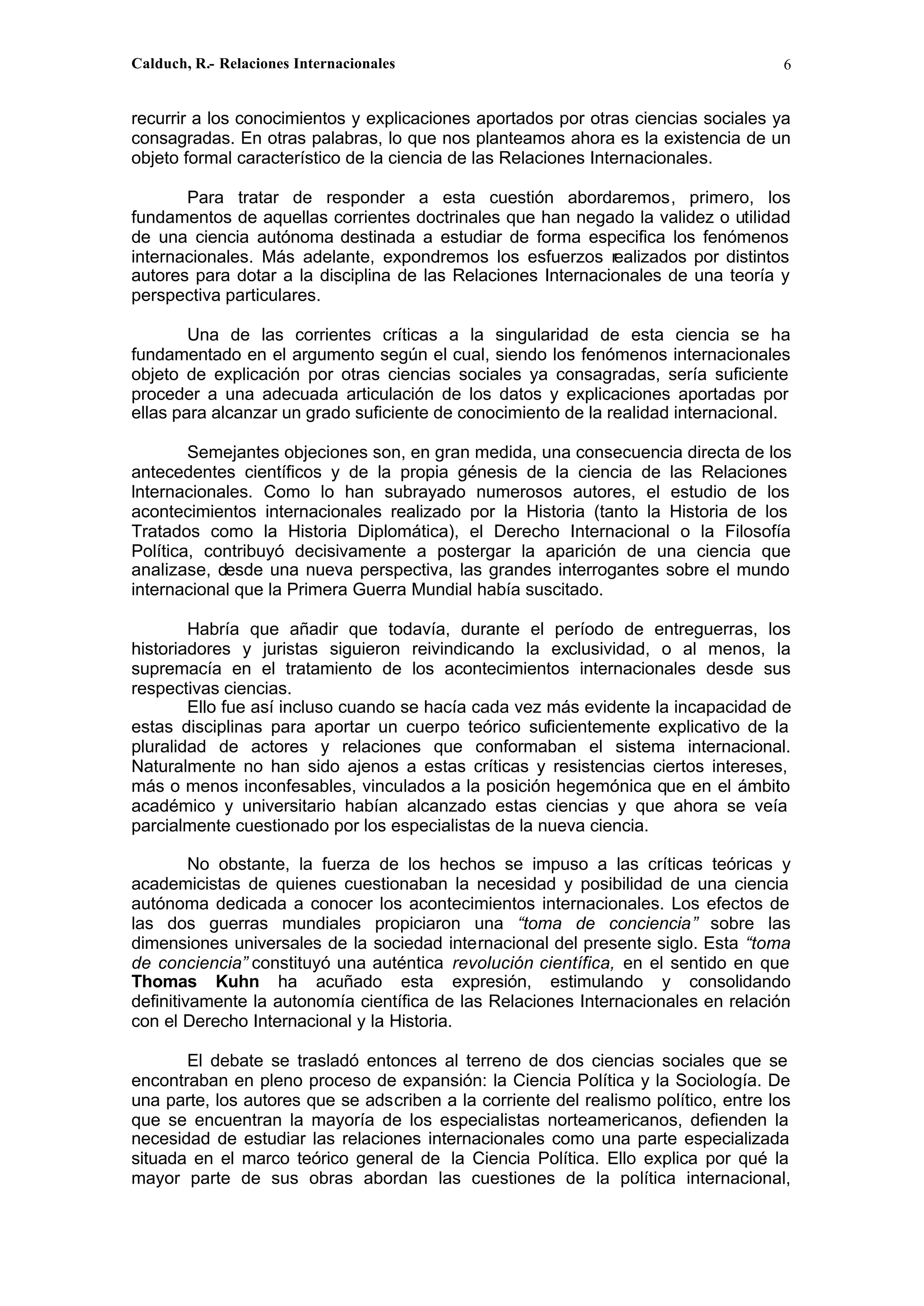 Calduch, R.- Relaciones Internacionales 6
recurrir a los conocimientos y explicaciones aportados por otras ciencias sociales ya
consagradas. En otras palabras, lo que nos planteamos ahora es la existencia de un
objeto formal característico de la ciencia de las Relaciones Internacionales.
Para tratar de responder a esta cuestión abordaremos, primero, los
fundamentos de aquellas corrientes doctrinales que han negado la validez o utilidad
de una ciencia autónoma destinada a estudiar de forma especifica los fenómenos
internacionales. Más adelante, expondremos los esfuerzos r
ealizados por distintos
autores para dotar a la disciplina de las Relaciones Internacionales de una teoría y
perspectiva particulares.
Una de las corrientes críticas a la singularidad de esta ciencia se ha
fundamentado en el argumento según el cual, siendo los fenómenos internacionales
objeto de explicación por otras ciencias sociales ya consagradas, sería suficiente
proceder a una adecuada articulación de los datos y explicaciones aportadas por
ellas para alcanzar un grado suficiente de conocimiento de la realidad internacional.
Semejantes objeciones son, en gran medida, una consecuencia directa de los
antecedentes científicos y de la propia génesis de la ciencia de las Relaciones
lnternacionales. Como lo han subrayado numerosos autores, el estudio de los
acontecimientos internacionales realizado por la Historia (tanto la Historia de los
Tratados como la Historia Diplomática), el Derecho Internacional o la Filosofía
Política, contribuyó decisivamente a postergar la aparición de una ciencia que
analizase, desde una nueva perspectiva, las grandes interrogantes sobre el mundo
internacional que la Primera Guerra Mundial había suscitado.
Habría que añadir que todavía, durante el período de entreguerras, los
historiadores y juristas siguieron reivindicando la exclusividad, o al menos, la
supremacía en el tratamiento de los acontecimientos internacionales desde sus
respectivas ciencias.
Ello fue así incluso cuando se hacía cada vez más evidente la incapacidad de
estas disciplinas para aportar un cuerpo teórico suficientemente explicativo de la
pluralidad de actores y relaciones que conformaban el sistema internacional.
Naturalmente no han sido ajenos a estas críticas y resistencias ciertos intereses,
más o menos inconfesables, vinculados a la posición hegemónica que en el ámbito
académico y universitario habían alcanzado estas ciencias y que ahora se veía
parcialmente cuestionado por los especialistas de la nueva ciencia.
No obstante, la fuerza de los hechos se impuso a las críticas teóricas y
academicistas de quienes cuestionaban la necesidad y posibilidad de una ciencia
autónoma dedicada a conocer los acontecimientos internacionales. Los efectos de
las dos guerras mundiales propiciaron una “toma de conciencia” sobre las
dimensiones universales de la sociedad internacional del presente siglo. Esta “toma
de conciencia” constituyó una auténtica revolución científica, en el sentido en que
Thomas Kuhn ha acuñado esta expresión, estimulando y consolidando
definitivamente la autonomía científica de las Relaciones Internacionales en relación
con el Derecho Internacional y la Historia.
El debate se trasladó entonces al terreno de dos ciencias sociales que se
encontraban en pleno proceso de expansión: la Ciencia Política y la Sociología. De
una parte, los autores que se adscriben a la corriente del realismo político, entre los
que se encuentran la mayoría de los especialistas norteamericanos, defienden la
necesidad de estudiar las relaciones internacionales como una parte especializada
situada en el marco teórico general de la Ciencia Política. Ello explica por qué la
mayor parte de sus obras abordan las cuestiones de la política internacional,
 