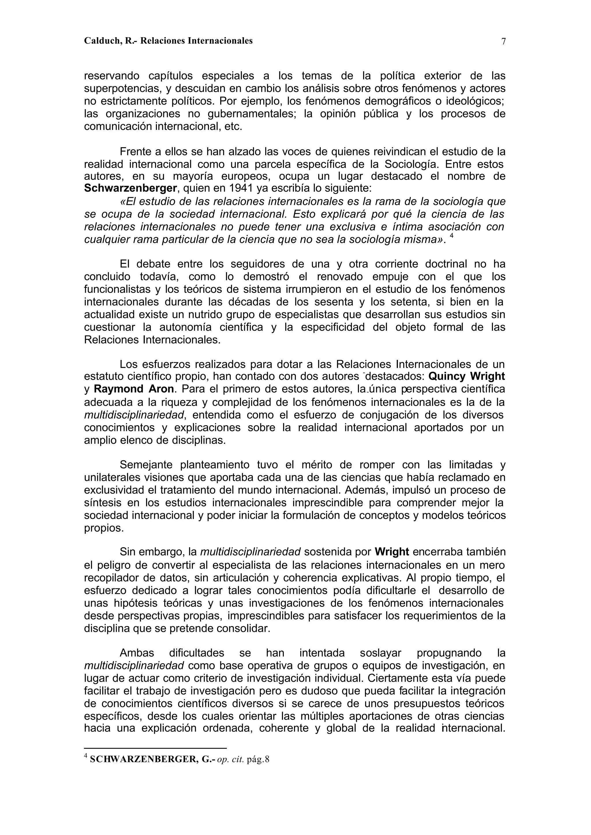 Calduch, R.- Relaciones Internacionales 7
reservando capítulos especiales a los temas de la política exterior de las
superpotencias, y descuidan en cambio los análisis sobre otros fenómenos y actores
no estrictamente políticos. Por ejemplo, los fenómenos demográficos o ideológicos;
las organizaciones no gubernamentales; la opinión pública y los procesos de
comunicación internacional, etc.
Frente a ellos se han alzado las voces de quienes reivindican el estudio de la
realidad internacional como una parcela específica de la Sociología. Entre estos
autores, en su mayoría europeos, ocupa un lugar destacado el nombre de
Schwarzenberger, quien en 1941 ya escribía lo siguiente:
«El estudio de las relaciones internacionales es la rama de la sociología que
se ocupa de la sociedad internacional. Esto explicará por qué la ciencia de las
relaciones internacionales no puede tener una exclusiva e íntima asociación con
cualquier rama particular de la ciencia que no sea la sociología misma». 4
El debate entre los seguidores de una y otra corriente doctrinal no ha
concluido todavía, como lo demostró el renovado empuje con el que los
funcionalistas y los teóricos de sistema irrumpieron en el estudio de los fenómenos
internacionales durante las décadas de los sesenta y los setenta, si bien en la
actualidad existe un nutrido grupo de especialistas que desarrollan sus estudios sin
cuestionar la autonomía científica y la especificidad del objeto formal de las
Relaciones Internacionales.
Los esfuerzos realizados para dotar a las Relaciones Internacionales de un
estatuto científico propio, han contado con dos autores -
destacados: Quincy Wright
y Raymond Aron. Para el primero de estos autores, la-única perspectiva científica
adecuada a la riqueza y complejidad de los fenómenos internacionales es la de la
multidisciplinariedad, entendida como el esfuerzo de conjugación de los diversos
conocimientos y explicaciones sobre la realidad internacional aportados por un
amplio elenco de disciplinas.
Semejante planteamiento tuvo el mérito de romper con las limitadas y
unilaterales visiones que aportaba cada una de las ciencias que había reclamado en
exclusividad el tratamiento del mundo internacional. Además, impulsó un proceso de
síntesis en los estudios internacionales imprescindible para comprender mejor la
sociedad internacional y poder iniciar la formulación de conceptos y modelos teóricos
propios.
Sin embargo, la multidisciplinariedad sostenida por Wright encerraba también
el peligro de convertir al especialista de las relaciones internacionales en un mero
recopilador de datos, sin articulación y coherencia explicativas. Al propio tiempo, el
esfuerzo dedicado a lograr tales conocimientos podía dificultarle el desarrollo de
unas hipótesis teóricas y unas investigaciones de los fenómenos internacionales
desde perspectivas propias, imprescindibles para satisfacer los requerimientos de la
disciplina que se pretende consolidar.
Ambas dificultades se han intentada soslayar propugnando la
multidisciplinariedad como base operativa de grupos o equipos de investigación, en
lugar de actuar como criterio de investigación individual. Ciertamente esta vía puede
facilitar el trabajo de investigación pero es dudoso que pueda facilitar la integración
de conocimientos científicos diversos si se carece de unos presupuestos teóricos
específicos, desde los cuales orientar las múltiples aportaciones de otras ciencias
hacia una explicación ordenada, coherente y global de la realidad internacional.
4
SCHWARZENBERGER, G.- op. cit. pág.8
 