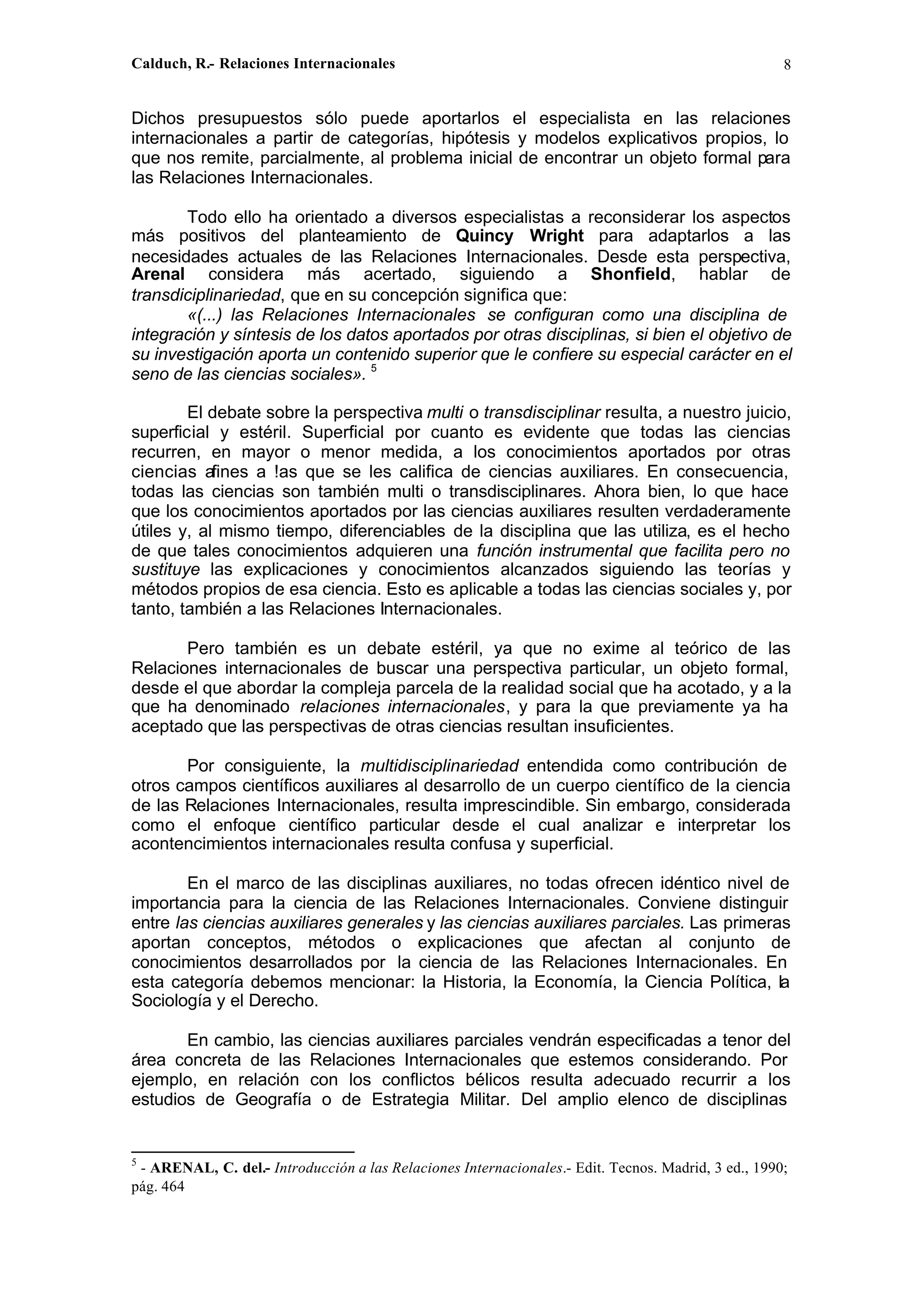 Calduch, R.- Relaciones Internacionales 8
Dichos presupuestos sólo puede aportarlos el especialista en las relaciones
internacionales a partir de categorías, hipótesis y modelos explicativos propios, lo
que nos remite, parcialmente, al problema inicial de encontrar un objeto formal para
las Relaciones Internacionales.
Todo ello ha orientado a diversos especialistas a reconsiderar los aspectos
más positivos del planteamiento de Quincy Wright para adaptarlos a las
necesidades actuales de las Relaciones Internacionales. Desde esta perspectiva,
Arenal considera más acertado, siguiendo a Shonfield, hablar de
transdiciplinariedad, que en su concepción significa que:
«(...) las Relaciones Internacionales se configuran como una disciplina de
integración y síntesis de los datos aportados por otras disciplinas, si bien el objetivo de
su investigación aporta un contenido superior que le confiere su especial carácter en el
seno de las ciencias sociales». 5
El debate sobre la perspectiva multi o transdisciplinar resulta, a nuestro juicio,
superficial y estéril. Superficial por cuanto es evidente que todas las ciencias
recurren, en mayor o menor medida, a los conocimientos aportados por otras
ciencias afines a !as que se les califica de ciencias auxiliares. En consecuencia,
todas las ciencias son también multi o transdisciplinares. Ahora bien, lo que hace
que los conocimientos aportados por las ciencias auxiliares resulten verdaderamente
útiles y, al mismo tiempo, diferenciables de la disciplina que las utiliza, es el hecho
de que tales conocimientos adquieren una función instrumental que facilita pero no
sustituye las explicaciones y conocimientos alcanzados siguiendo las teorías y
métodos propios de esa ciencia. Esto es aplicable a todas las ciencias sociales y, por
tanto, también a las Relaciones Internacionales.
Pero también es un debate estéril, ya que no exime al teórico de las
Relaciones internacionales de buscar una perspectiva particular, un objeto formal,
desde el que abordar la compleja parcela de la realidad social que ha acotado, y a la
que ha denominado relaciones internacionales, y para la que previamente ya ha
aceptado que las perspectivas de otras ciencias resultan insuficientes.
Por consiguiente, la multidisciplinariedad entendida como contribución de
otros campos científicos auxiliares al desarrollo de un cuerpo científico de la ciencia
de las Relaciones Internacionales, resulta imprescindible. Sin embargo, considerada
como el enfoque científico particular desde el cual analizar e interpretar los
acontencimientos internacionales resulta confusa y superficial.
En el marco de las disciplinas auxiliares, no todas ofrecen idéntico nivel de
importancia para la ciencia de las Relaciones Internacionales. Conviene distinguir
entre las ciencias auxiliares generales y las ciencias auxiliares parciales. Las primeras
aportan conceptos, métodos o explicaciones que afectan al conjunto de
conocimientos desarrollados por la ciencia de las Relaciones Internacionales. En
esta categoría debemos mencionar: la Historia, la Economía, la Ciencia Política, la
Sociología y el Derecho.
En cambio, las ciencias auxiliares parciales vendrán especificadas a tenor del
área concreta de las Relaciones Internacionales que estemos considerando. Por
ejemplo, en relación con los conflictos bélicos resulta adecuado recurrir a los
estudios de Geografía o de Estrategia Militar. Del amplio elenco de disciplinas
5
- ARENAL, C. del.- Introducción a las Relaciones Internacionales.- Edit. Tecnos. Madrid, 3 ed., 1990;
pág. 464
 