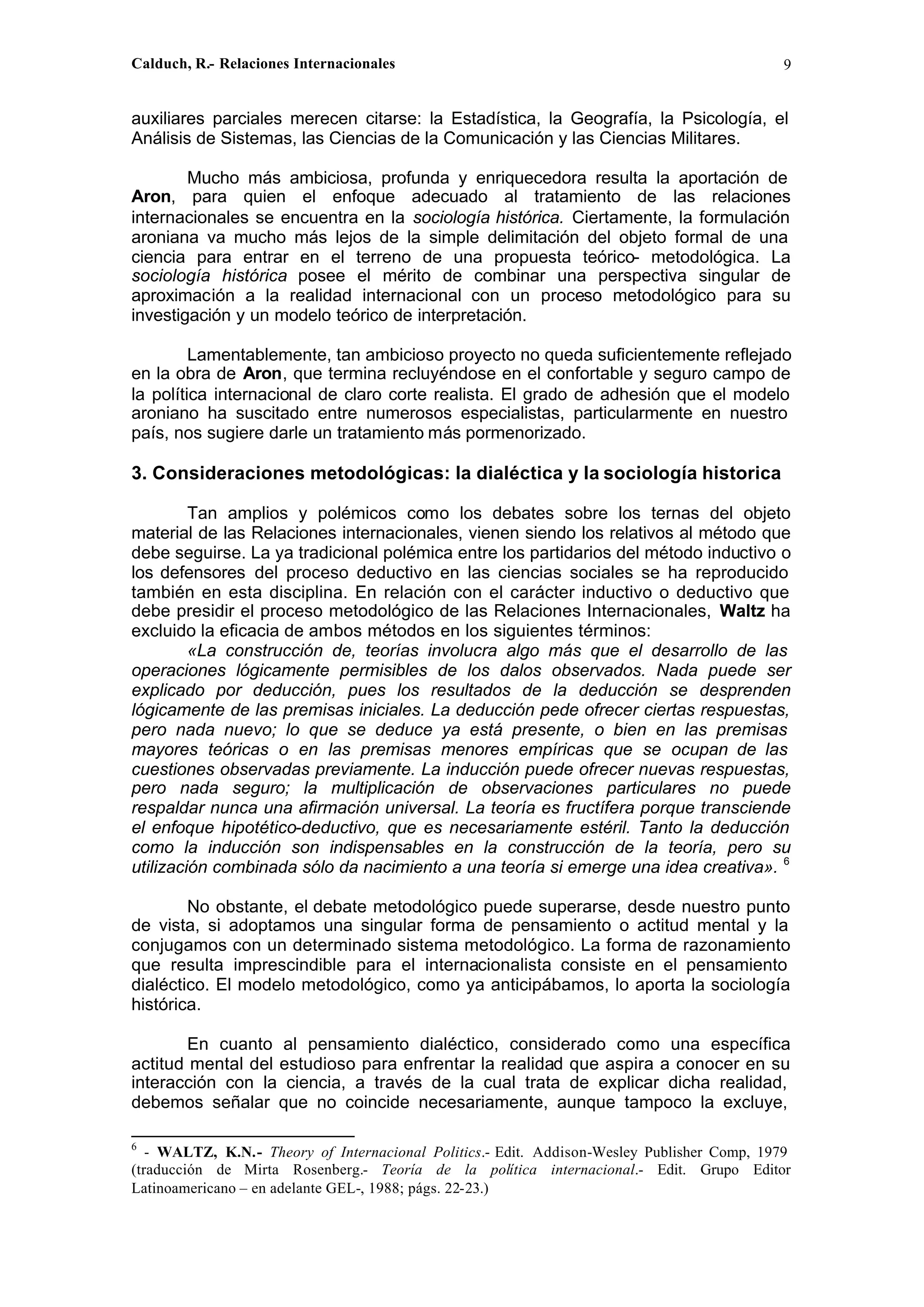 Calduch, R.- Relaciones Internacionales 9
auxiliares parciales merecen citarse: la Estadística, la Geografía, la Psicología, el
Análisis de Sistemas, las Ciencias de la Comunicación y las Ciencias Militares.
Mucho más ambiciosa, profunda y enriquecedora resulta la aportación de
Aron, para quien el enfoque adecuado al tratamiento de las relaciones
internacionales se encuentra en la sociología histórica. Ciertamente, la formulación
aroniana va mucho más lejos de la simple delimitación del objeto formal de una
ciencia para entrar en el terreno de una propuesta teórico- metodológica. La
sociología histórica posee el mérito de combinar una perspectiva singular de
aproximación a la realidad internacional con un proceso metodológico para su
investigación y un modelo teórico de interpretación.
Lamentablemente, tan ambicioso proyecto no queda suficientemente reflejado
en la obra de Aron, que termina recluyéndose en el confortable y seguro campo de
la política internacional de claro corte realista. El grado de adhesión que el modelo
aroniano ha suscitado entre numerosos especialistas, particularmente en nuestro
país, nos sugiere darle un tratamiento más pormenorizado.
3. Consideraciones metodológicas: la dialéctica y la sociología historica
Tan amplios y polémicos como los debates sobre los ternas del objeto
material de las Relaciones internacionales, vienen siendo los relativos al método que
debe seguirse. La ya tradicional polémica entre los partidarios del método inductivo o
los defensores del proceso deductivo en las ciencias sociales se ha reproducido
también en esta disciplina. En relación con el carácter inductivo o deductivo que
debe presidir el proceso metodológico de las Relaciones Internacionales, Waltz ha
excluido la eficacia de ambos métodos en los siguientes términos:
«La construcción de, teorías involucra algo más que el desarrollo de las
operaciones lógicamente permisibles de los dalos observados. Nada puede ser
explicado por deducción, pues los resultados de la deducción se desprenden
lógicamente de las premisas iniciales. La deducción pede ofrecer ciertas respuestas,
pero nada nuevo; lo que se deduce ya está presente, o bien en las premisas
mayores teóricas o en las premisas menores empíricas que se ocupan de las
cuestiones observadas previamente. La inducción puede ofrecer nuevas respuestas,
pero nada seguro; la multiplicación de observaciones particulares no puede
respaldar nunca una afirmación universal. La teoría es fructífera porque transciende
el enfoque hipotético-deductivo, que es necesariamente estéril. Tanto la deducción
como la inducción son indispensables en la construcción de la teoría, pero su
utilización combinada sólo da nacimiento a una teoría si emerge una idea creativa». 6
No obstante, el debate metodológico puede superarse, desde nuestro punto
de vista, si adoptamos una singular forma de pensamiento o actitud mental y la
conjugamos con un determinado sistema metodológico. La forma de razonamiento
que resulta imprescindible para el internacionalista consiste en el pensamiento
dialéctico. El modelo metodológico, como ya anticipábamos, lo aporta la sociología
histórica.
En cuanto al pensamiento dialéctico, considerado como una específica
actitud mental del estudioso para enfrentar la realidad que aspira a conocer en su
interacción con la ciencia, a través de la cual trata de explicar dicha realidad,
debemos señalar que no coincide necesariamente, aunque tampoco la excluye,
6
- WALTZ, K.N.- Theory of Internacional Politics.- Edit. Addison-Wesley Publisher Comp, 1979
(traducción de Mirta Rosenberg.- Teoría de la política internacional.- Edit. Grupo Editor
Latinoamericano – en adelante GEL-, 1988; págs. 22-23.)
 