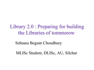 Library 2.0 : Preparing for building the Libraries of tommorow   Sehnara Begum Choudhury   MLISc Student, DLISc, AU, Silchar  