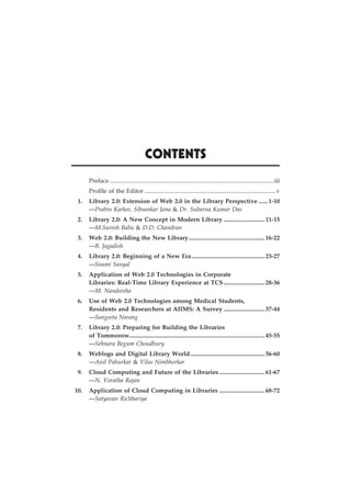 ix
Contents
		 Preface.............................................................................................................iii
		 Profile of the Editor.......................................................................................v
	 1.	 Library 2.0: Extension of Web 2.0 in the Library Perspective.......1-10
		—Prabin Karkee, Sibsankar Jana & Dr. Subarna Kumar Das
	 2.	 Library 2.0: A New Concept in Modern Library............................11-15
		—M.Suresh Babu & D.D. Chandran
	 3.	 Web 2.0: Building the New Library...................................................16-22
		—B. Jagadish
	 4.	 Library 2.0: Beginning of a New Era.................................................23-27
		—Soumi Sanyal
	 5.	 Application of Web 2.0 Technologies in Corporate
		 Libraries: Real-Time Library Experience at TCS............................28-36
		—M. Nandeesha
	 6.	 Use of Web 2.0 Technologies among Medical Students,
		 Residents and Researchers at AIIMS: A Survey............................37-44
		—Sangeeta Narang
	 7.	 Library 2.0: Preparing for Building the Libraries
		 of Tommorow.........................................................................................45-55
		—Sehnara Begum Choudhury
	 8.	 Weblogs and Digital Library World..................................................56-60
		—Anil Pahurkar & Vilas Nimbhorkar
	 9.	 Cloud Computing and Future of the Libraries...............................61-67
		—N. Varatha Rajan
	 10.	 Application of Cloud Computing in Libraries...............................68-72
		—Satyavan Richhariya
 