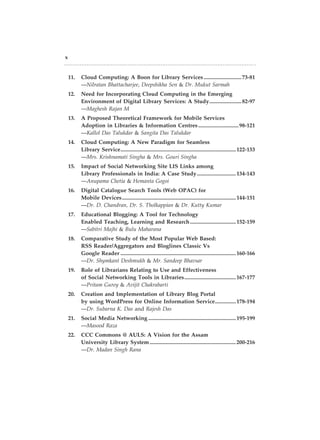 x
	 11.	 Cloud Computing: A Boon for Library Services............................73-81
		—Nilratan Bhattacharjee, Deepshikha Sen & Dr. Mukut Sarmah
	 12.	 Need for Incorporating Cloud Computing in the Emerging
		 Environment of Digital Library Services: A Study........................82-97
		—Maghesh Rajan M
	 13.	 A Proposed Theoretical Framework for Mobile Services
		 Adoption in Libraries & Information Centres..............................98-121
		—Kallol Das Talukdar & Sangita Das Talukdar
	 14.	 Cloud Computing: A New Paradigm for Seamless
		 Library Service....................................................................................122-133
		—Mrs. Krishnamati Singha & Mrs. Gouri Singha
	 15.	 Impact of Social Networking Site LIS Links among
		 Library Professionals in India: A Case Study.............................134-143
		—Anupama Chetia & Hemanta Gogoi
	 16.	 Digital Catalogue Search Tools (Web OPAC) for
		 Mobile Devices...................................................................................144-151
		—Dr. D. Chandran, Dr. S. Tholkappian & Dr. Kutty Kumar­
	 17.	 Educational Blogging: A Tool for Technology
		 Enabled Teaching, Learning and Research..................................152-159
		—Sabitri Majhi & Bulu Maharana
	 18.	 Comparative Study of the Most Popular Web Based:
		 RSS Reader/Aggregators and Bloglines Classic Vs
		 Google Reader....................................................................................160-166
		—Dr. Shymkant Deshmukh & Mr. Sandeep Bhavsar
	 19.	 Role of Librarians Relating to Use and Effectiveness
		 of Social Networking Tools in Libraries......................................167-177
		—Pritam Gurey & Avijit Chakrabarti
	 20.	 Creation and Implementation of Library Blog Portal
		 by using WordPress for Online Information Service................178-194
		—Dr. Subarna K. Das and Rajesh Das
	 21.	 Social Media Networking................................................................195-199
		—Masood Raza
	 22.	 CCC Commons @ AULS: A Vision for the Assam
		 University Library System...............................................................200-216
		—Dr. Madan Singh Rana
 