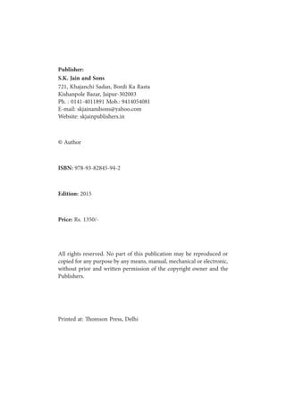 ii
Publisher:
S.K. Jain and Sons
721, Khajanchi Sadan, Bordi Ka Rasta
Kishanpole Bazar, Jaipur-302003
Ph. : 0141-4011891 Mob.: 9414054081
E-mail: skjainandsons@yahoo.com
Website: skjainpublishers.in
© Author
ISBN: 978-93-82845-94-2
Edition: 2015
Price: Rs. 1350/-
All rights reserved. No part of this publication may be reproduced or
copied for any purpose by any means, manual, mechanical or electronic,
without prior and written permission of the copyright owner and the
Publishers.
Printed at: Thomson Press, Delhi
 