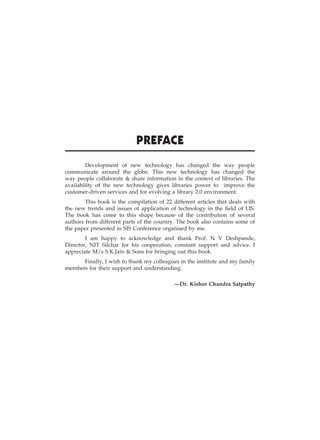 iii
Preface
Development of new technology has changed the way people
communicate around the globe. This new technology has changed the
way people collaborate & share information in the context of libraries. The
availability of the new technology gives libraries power to improve the
customer-driven services and for evolving a library 2.0 environment.
This book is the compilation of 22 different articles that deals with
the new trends and issues of application of technology in the field of LIS.
The book has come to this shape because of the contribution of several
authors from different parts of the country. The book also contains some of
the paper presented in SIS Conference organised by me.
I am happy to acknowledge and thank Prof. N V Deshpande,
Director, NIT Silchar for his cooperation, constant support and advice. I
appreciate M/s S.K.Jain & Sons for bringing out this book.
Finally, I wish to thank my colleagues in the institute and my family
members for their support and understanding.
—Dr. Kishor Chandra Satpathy
 