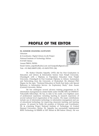 v
Profile of the Editor
Dr. KISHOR CHANDRA SATPATHY
Librarian
& Coordinator, Digital Library & eth Project
National Institute of Technology Silchar
P.O-NIT Silchar
Assam-788010, INDIA
Email: kishor_satpathy@yahoo.com and ksatpathy@gmail.com
Tele: +91-3842-240055 (Off) +91-9435175531 (M)
Dr. Kishor Chandra Satpathy (1972) did his Post Graduation in
Education and Library & Information Science from Panjab University,
Chandigarh with a Diploma in Population Education from Panjab
University, Chandigarh & Post Graduate Diploma in Library Automation
and Networking from the University of Hyderabad. He obtained PhD
Degree for the topic “Technical Education in North East India with Special
Reference to Information Service: An Exploratory Study” from Assam
(Central) University, Silchar.
He has undergone several advance training programmes in IT,
information management & related fields under SAARC-SDC & UNESCO/
Vidyanidhi fellowships. He has, to date to his credit, over Eighteen years
of professional experience including teaching & research experience of
several national level organization of the country. His major contributions
include use of information technology in information management and use
of educational technology for improving classroom teaching and learning
process. At present he holds the position of Librarian and Coordinator,
DL & e-learning Project National Institute of Technology (A Central
Deemed University), Silchar. Dr. Satpathy has successfully implemented
RFID Technology & ERMSS at NIT Silchar & IIM Indore Library. He was
 