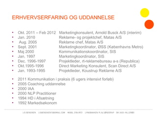 ERHVERVSERFARING OG UDDANNELSE

•   Okt. 2011 – Feb 2012   Marketingkonsulent, Arnold Busck A/S (interim)
•   Jan. 2010              Reklame- og projektchef, Matas A/S
•    Aug. 2005             Reklame chef, Matas A/S
•   Sept. 2001             Marketingkoordinator, ØSS (Københavns Metro)
•   Maj 2000               Kommunikationskoordinator, SIS
•   Jan. 1997              Marketingkoordinator, SIS
•   Dec. 1996-1997         Projektleder, rt-reklamebureau a-s (Republica)
•   Okt.1995-1996          Direct Marketing Konsulent, Scan Direct A/S
•   Jan. 1993-1995         Projektleder, Koustrup Reklame A/S

•   2011 Kommunikation i praksis (6 ugers intensivt forløb)
•   2005 Coaching uddannelse
•   2000 IAA
•   2000 NLP Practitioner
•   1994 HD i Afsætning
•   1992 Markedsøkonom
 