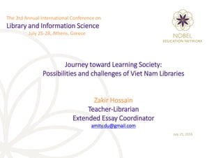 Journey toward Learning Society:
Possibilities and challenges of Viet Nam Libraries
Zakir Hossain
Teacher-Librarian
Extended Essay Coordinator
amity.du@gmail.com
July 25, 2016
The 3rd Annual International Conference on
Library and Information Science
July 25-28, Athens, Greece
 