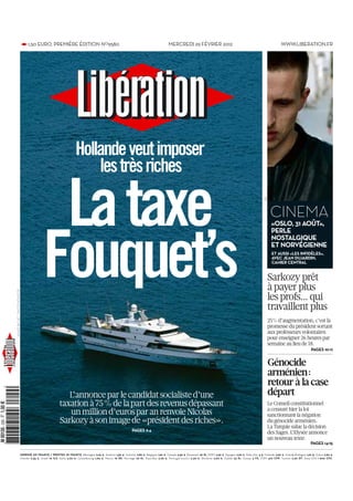 • 1,50 EURO. PREMIÈRE ÉDITION NO9580                                                                       MERCREDI 29 FÉVRIER 2012                                                            WWW.LIBERATION.FR




                                                                   Hollande veut imposer
                                                                       les très riches

                                            La taxe
                                                                                                                                                                                                                 DR
                                                                                                                                                                                                                      CINEMA
                                                                                                                                                                                                                      «OSLO, 31 AOÛT»,
                                                                                                                                                                                                                      PERLE




                                           Fouquet’s
                                                                                                                                                                                                                      NOSTALGIQUE
                                                                                                                                                                                                                      ET NORVÉGIENNE
                                                                                                                                                                                                                       ET AUSSI «LES INFIDÈLES»,
                                                                                                                                                                                                                       AVEC JEAN DUJARDIN,
                                                                                                                                                                                                                       CAHIER CENTRAL


                                                                                                                                                                                                                   Sarkozy prêt
                                                                                                                                                                                                                   à payer plus
AGNES BICHET . PHOTONONSTOP




                                                                                                                                                                                                                   les profs… qui
                                                                                                                                                                                                                   travaillent plus
                                                                                                                                                                                                                   25% d’augmentation, c’est la
                                                                                                                                                                                                                   promesse du président sortant
                                                                                                                                                                                                                   aux professeurs volontaires
                                                                                                                                                                                                                   pour enseigner 26 heures par
                                                                                                                                                                                                                   semaine au lieu de 18.
                                                                                                                                                                                                                                                    PAGES 10­11


                                                                                                                                                                                                                      Génocide
                                                                                                                                                                                                                      arménien:
                                                                                                                                                                                                                      retour à la case
                                                          L’annonce par le candidat socialiste d’une                                                                                                                  départ
                                                       taxation à 75% de la part des revenus dépassant                                                                                                             Le Conseil constitutionnel
                                                                                                                                                                                                                   a censuré hier la loi
                                                          un million d’euros par an renvoie Nicolas                                                                                                                sanctionnant la négation
                                                       Sarkozy à son image de «président des riches».                                                                                                              du génocide arménien.
                                                                                                                                                                                                                   La Turquie salue la décision
                                                                                                             PAGES 2­4
                                                                                                                                                                                                                   des Sages. L’Elysée annonce
                                                                                                                                                                                                                   un nouveau texte.
                                                                                                                                                                                                                                                    PAGES 14­15

                          IMPRIMÉ EN FRANCE / PRINTED IN FRANCE Allemagne 2,20 €, Andorre 1,50 €, Autriche 2,80 €, Belgique 1,60 €, Canada 4,50 $, Danemark 26 Kr, DOM 2,30 €, Espagne 2,20 €, Etats­Unis 5 $, Finlande 2,60 €, Grande­Bretagne 1,70 £, Grèce 2,60 €,
                          Irlande 2,35 €, Israël 19 ILS, Italie 2,20 €, Luxembourg 1,60 €, Maroc 16 Dh, Norvège 26 Kr, Pays­Bas 2,20 €, Portugal (cont.) 2,30 €, Slovénie 2,60 €, Suède 23 Kr, Suisse 3 FS, TOM 410 CFP, Tunisie 2,20 DT, Zone CFA 1 900 CFA.
 