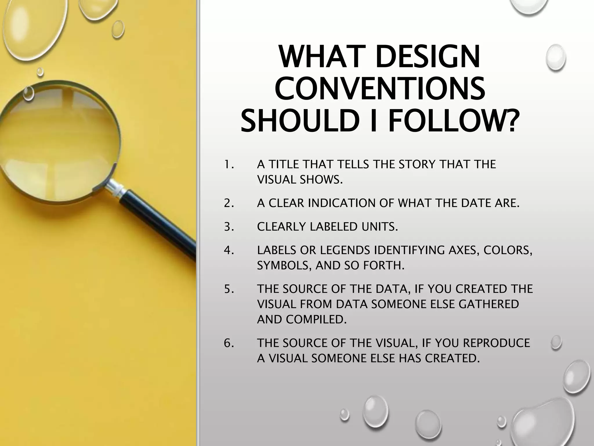 WHAT DESIGN
CONVENTIONS
SHOULD I FOLLOW?
1. A TITLE THAT TELLS THE STORY THAT THE
VISUAL SHOWS.
2. A CLEAR INDICATION OF WHAT THE DATE ARE.
3. CLEARLY LABELED UNITS.
4. LABELS OR LEGENDS IDENTIFYING AXES, COLORS,
SYMBOLS, AND SO FORTH.
5. THE SOURCE OF THE DATA, IF YOU CREATED THE
VISUAL FROM DATA SOMEONE ELSE GATHERED
AND COMPILED.
6. THE SOURCE OF THE VISUAL, IF YOU REPRODUCE
A VISUAL SOMEONE ELSE HAS CREATED.
 