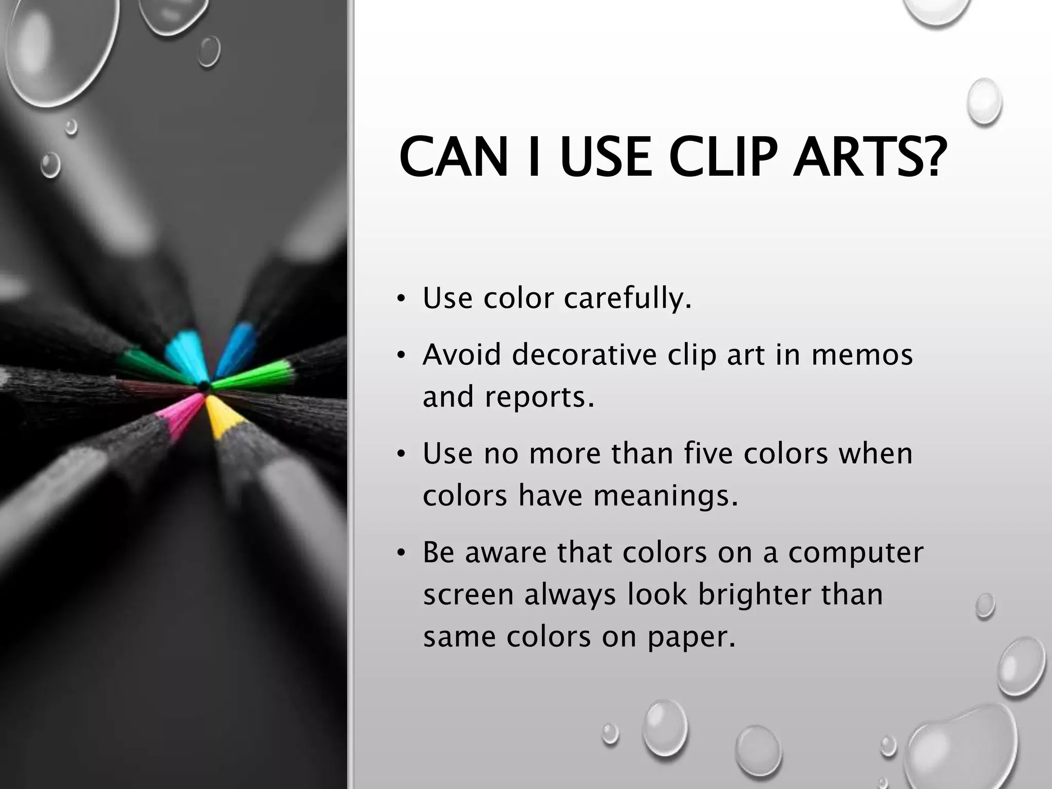 CAN I USE CLIP ARTS?
• Use color carefully.
• Avoid decorative clip art in memos
and reports.
• Use no more than five colors when
colors have meanings.
• Be aware that colors on a computer
screen always look brighter than
same colors on paper.
 