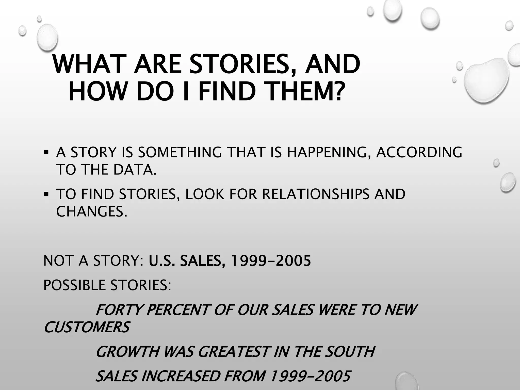 WHAT ARE STORIES, AND
HOW DO I FIND THEM?
 A STORY IS SOMETHING THAT IS HAPPENING, ACCORDING
TO THE DATA.
 TO FIND STORIES, LOOK FOR RELATIONSHIPS AND
CHANGES.
NOT A STORY: U.S. SALES, 1999-2005
POSSIBLE STORIES:
FORTY PERCENT OF OUR SALES WERE TO NEW
CUSTOMERS
GROWTH WAS GREATEST IN THE SOUTH
SALES INCREASED FROM 1999-2005
 