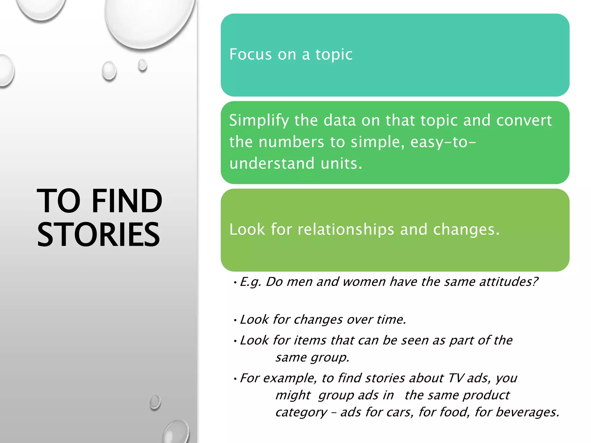 TO FIND
STORIES
Focus on a topic
Simplify the data on that topic and convert
the numbers to simple, easy-to-
understand units.
Look for relationships and changes.
•E.g. Do men and women have the same attitudes?
•Look for changes over time.
•Look for items that can be seen as part of the
same group.
•For example, to find stories about TV ads, you
might group ads in the same product
category – ads for cars, for food, for beverages.
 