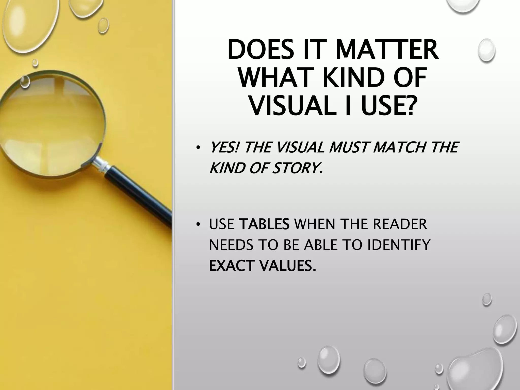 DOES IT MATTER
WHAT KIND OF
VISUAL I USE?
• YES! THE VISUAL MUST MATCH THE
KIND OF STORY.
• USE TABLES WHEN THE READER
NEEDS TO BE ABLE TO IDENTIFY
EXACT VALUES.
 