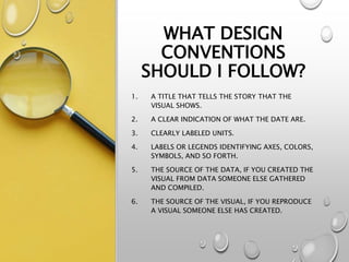 WHAT DESIGN
CONVENTIONS
SHOULD I FOLLOW?
1. A TITLE THAT TELLS THE STORY THAT THE
VISUAL SHOWS.
2. A CLEAR INDICATION OF WHAT THE DATE ARE.
3. CLEARLY LABELED UNITS.
4. LABELS OR LEGENDS IDENTIFYING AXES, COLORS,
SYMBOLS, AND SO FORTH.
5. THE SOURCE OF THE DATA, IF YOU CREATED THE
VISUAL FROM DATA SOMEONE ELSE GATHERED
AND COMPILED.
6. THE SOURCE OF THE VISUAL, IF YOU REPRODUCE
A VISUAL SOMEONE ELSE HAS CREATED.
 
