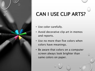 CAN I USE CLIP ARTS?
• Use color carefully.
• Avoid decorative clip art in memos
and reports.
• Use no more than five colors when
colors have meanings.
• Be aware that colors on a computer
screen always look brighter than
same colors on paper.
 