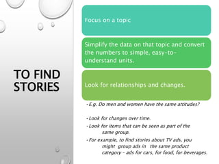 TO FIND
STORIES
Focus on a topic
Simplify the data on that topic and convert
the numbers to simple, easy-to-
understand units.
Look for relationships and changes.
•E.g. Do men and women have the same attitudes?
•Look for changes over time.
•Look for items that can be seen as part of the
same group.
•For example, to find stories about TV ads, you
might group ads in the same product
category – ads for cars, for food, for beverages.
 