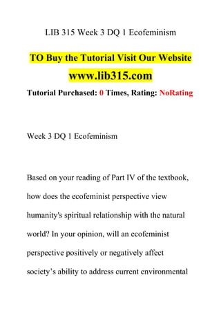 LIB 315 Week 3 DQ 1 Ecofeminism
TO Buy the Tutorial Visit Our Website
www.lib315.com
Tutorial Purchased: 0 Times, Rating: NoRating
Week 3 DQ 1 Ecofeminism
Based on your reading of Part IV of the textbook,
how does the ecofeminist perspective view
humanity's spiritual relationship with the natural
world? In your opinion, will an ecofeminist
perspective positively or negatively affect
society’s ability to address current environmental
 