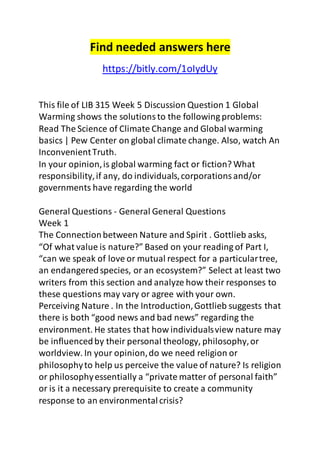 Find needed answers here 
https://bitly.com/1oIydUy 
This file of LIB 315 Week 5 Discussion Question 1 Global 
Warming shows the solutions to the following problems: 
Read The Science of Climate Change and Global warming 
basics | Pew Center on global climate change. Also, watch An 
Inconvenient Truth. 
In your opinion, is global warming fact or fiction? What 
responsibility, if any, do individuals, corporations and/or 
governments have regarding the world 
General Questions - General General Questions 
Week 1 
The Connection between Nature and Spirit . Gottlieb asks, 
“Of what value is nature?” Based on your reading of Part I, 
“can we speak of love or mutual respect for a particular tree, 
an endangered species, or an ecosystem?” Select at least two 
writers from this section and analyze how their responses to 
these questions may vary or agree with your own. 
Perceiving Nature . In the Introduction, Gottlieb suggests that 
there is both “good news and bad news” regarding the 
environment. He states that how individuals view nature may 
be influenced by their personal theology, philosophy, or 
worldview. In your opinion, do we need religion or 
philosophy to help us perceive the value of nature? Is religion 
or philosophy essentially a “private matter of personal faith” 
or is it a necessary prerequisite to create a community 
response to an environmental crisis? 
 