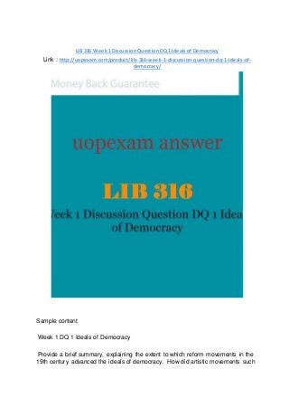 LIB 316 Week 1 Discussion Question DQ 1 Ideals of Democracy
Link : http://uopexam.com/product/lib-316-week-1-discussion-question-dq-1-ideals-of-
democracy/
Sample content
Week 1 DQ 1 Ideals of Democracy
Provide a brief summary, explaining the extent to which reform movements in the
19th century advanced the ideals of democracy. How did artistic movements such
 