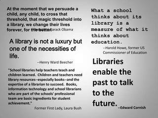At the moment that we persuade a                  What a school
child, any child, to cross that
                                                  thinks about its
threshold, that magic threshold into
                                                  library is a
a library, we change their lives
                                                  measure of what it
             --President Barack Obama
forever, for the better.
                                                  thinks about
 A library is not a luxury but                    education.
 one of the necessities of                            --Harold Howe, former US
                                                      Commissioner of Education
 life.
                                                  Libraries
                  --Henry Ward Beecher

                                                  enable the
quot;School libraries help teachers teach and
children learned. Children and teachers need
library resources--especially books--and the
                                                  past to talk
expertise of a librarian to succeed. Books,
information technology and school librarians
                                                  to the
who are part of the schools' professional
team are basic ingredients for student
                                                  future. --Edward Cornish
achievement.quot;
                  Former First Lady, Laura Bush
 