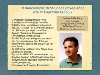 Ο συγγραφέας Θεόδωρος Γρηγοριάδης στο 5ο Γυμνάσιο ΣερρώνΣχολική Βιβλιοθήκη σε συνεργασία με τη Δημόσια Κεντρική Βιβλιοθήκη ΣερρώνΠέμπτη 13-1-2011ώρα  11:30Ο Θεόδωρος Γρηγοριάδης το 1956 γεννήθηκε στο Παλαιοχώρι Παγγαίου Καβάλας όπου και τελείωσε το Δημοτικό σχολείο. Τελείωσε το Γυμνάσιο Νικήσιανης το 1974 και στη συνέχεια σπούδασε Αγγλική Γλώσσα και Φιλολογία στο Πανεπιστήμιο Θεσσαλονίκης. Το 1982 διορίστηκε καθηγητής αγγλικών στο Γυμνάσιο Δικαίων στον Έβρο και ακολούθησαν σχολεία στο Διδυμότειχο και στην Ξάνθη. Το 1989 πήρε μετάθεση στην Αθήνα όπου και ζει μέχρι σήμερα. Την τριετία 1999-2002, αποσπάστηκε στη Δημόσια Κεντρική Βιβλιοθήκη Σερρών όπου διοργανώθηκαν σεμινάρια λογοτεχνίας και ομάδες ανάγνωσης. Είναι μέλος της Εταιρείας Συγγραφέων.
