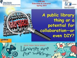 LIB 600
Education & Libraries
Spring 2015
A public library
thing or a
potential for
collaboration—or
even DIY?
 