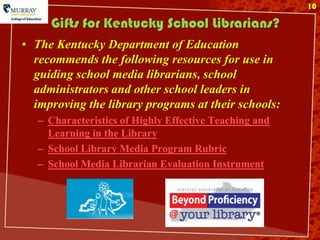 10

     Gifts for Kentucky School Librarians?
• The Kentucky Department of Education
  recommends the following resources for use in
  guiding school media librarians, school
  administrators and other school leaders in
  improving the library programs at their schools:
   – Characteristics of Highly Effective Teaching and
     Learning in the Library
   – School Library Media Program Rubric
   – School Media Librarian Evaluation Instrument
 