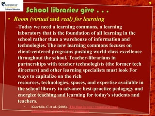2

          School libraries give . . .
• Room (virtual and real) for learning
   –Today we need a learning commons, a learning
    laboratory that is the foundation of all learning in the
    school rather than a warehouse of information and
    technologies. The new learning commons focuses on
    client-centered programs pushing world-class excellence
    throughout the school. Teacher-librarians in
    partnerships with teacher technologists (the former tech
    directors) and other learning specialists must look For
    ways to capitalize on the rich
    resources, technologies, spaces, and expertise available in
    the school library to advance best-practice pedagogy and
    energize teaching and learning for today's students and
    teachers.
      •    Koechlin, C et al. (2008). The time is now: transform your
           school library into a learning commons
 