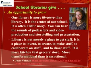 3

       School Libraries give . . .
• An opportunity to grow
  – Our library is more libratory than
    library. It is the center of our school.
    It is often a little noisy. You can hear
    the sounds of podcasters and video
    production and storytelling and presentation.
  – Library is not merely a place to get stuff. It is
    a place to invent, to create, to make stuff, to
    collaborate on stuff, and to share stuff. It is
    more kitchen that grocery store. More
    transformational than transactional.
     • Joyce Valenza, What librarians make. (Or Why Should I be
       More than a Librarian?)
 
