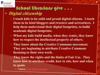 8

      School librarians give . . .
• Digital citizenship
  – I teach kids to be solid and proud digital citizens. I teach
    them to be kind bloggers and tweeters and networkers. I
    help them understand their digital footprints, to build
    academic digital footprints.
  – When my kids build media, when they remix, they know
    how to respect the intellectual property of others.
  – They know about the Creative Commons movement.
    They are beginning to attribute Creative Commons
    licensing to their own work.
  – They know the rights and the limits of Fair Use. They
    know how to attribute credit, how to cite, how and when
    to quote.
     • Valenza, What librarians make
 