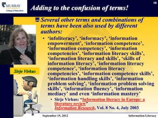 10

         Adding to the confusion of terms!
            Several other terms and combinations of
             terms have been also used by different
             authors:
               • „infoliteracy‟, „informacy‟, „information
                 empowerment‟, „information competence‟,
                 „information competency‟, „information
                 competencies‟, „information literacy skills‟,
                 „information literacy and skills‟, „skills of
                 information literacy‟, „information literacy
Sirje Virkus
                 competence‟, „information literacy
                 competencies‟, „information competence skills‟,
                 „information handling skills‟, „information
                 problem solving‟, „information problem solving
                 skills‟, „information fluency‟, „information
                 mediacy‟ and even „information mastery‟
                    • Sirje Virkus: “Information literacy in Europe: a
                      literature review”
                      Information Research, Vol. 8 No. 4, July 2003
               September 15, 2012                            Information Literacy
 
