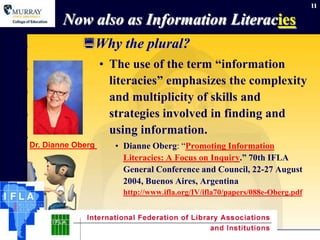 11

        Now also as Information Literacies
             Why the plural?
                   • The use of the term “information
                     literacies” emphasizes the complexity
                     and multiplicity of skills and
                     strategies involved in finding and
                     using information.
Dr. Dianne Oberg       • Dianne Oberg: “Promoting Information
                         Literacies: A Focus on Inquiry.” 70th IFLA
                         General Conference and Council, 22-27 August
                         2004, Buenos Aires, Argentina
                         http://www.ifla.org/IV/ifla70/papers/088e-Oberg.pdf




             September 15, 2012
 