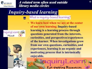 A related term often used outside                          12

    library media circles
Inquiry-based learning
      
          • We learn best when we are at the center
            of our own learning. Inquiry-based
            learning is a learning process through
            questions generated from the interests,
            curiosities, and perspectives/experiences
            of the learner. When investigations grow
            from our own questions, curiosities, and
            experiences, learning is an organic and
            motivating process that is intrinsically
            enjoyable.
                •

       September 15, 2012                     Information Literacy
 