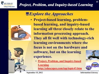 13
Project, Problem, and Inquiry-based Learning

   Explore the Approaches
        • Project-based learning, problem-
          based learning, and inquiry-based
          learning all three closely relate to the
          information processing approach.
          They all fit well with technology-rich
          learning environments where the
          focus is not on the hardware and
          software, but on the learning
          experience.
             • Project, Problem, and Inquiry-based
               Learning
               http://eduscapes.com/tap/topic43.htm
    September 15, 2012                           Information Literacy
 
