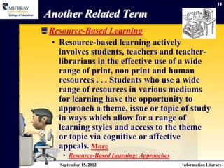 14

Another Related Term
 Resource-Based Learning
  • Resource-based learning actively
    involves students, teachers and teacher-
    librarians in the effective use of a wide
    range of print, non print and human
    resources . . . Students who use a wide
    range of resources in various mediums
    for learning have the opportunity to
    approach a theme, issue or topic of study
    in ways which allow for a range of
    learning styles and access to the theme
    or topic via cognitive or affective
    appeals. More
      • Resource-Based Learning: Approaches
     September 15, 2012                       Information Literacy
 