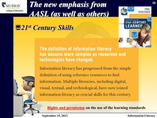 The new emphasis from                                                   16



    AASL (as well as others)
21st Century Skills




            Rights and permission on the use of the learning standards
         September 15, 2012                                Information Literacy
 