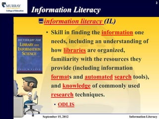 2

Information Literacy
 information literacy (IL)
     • Skill in finding the information one
       needs, including an understanding of
       how libraries are organized,
       familiarity with the resources they
       provide (including information
       formats and automated search tools),
       and knowledge of commonly used
       research techniques.
          • ODLIS

   September 15, 2012              Information Literacy
 